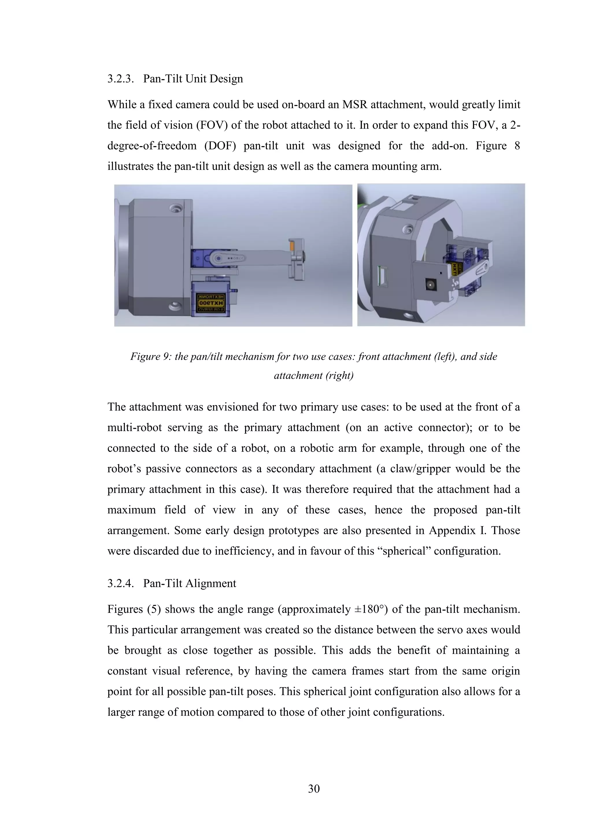 30
3.2.3. Pan-Tilt Unit Design
While a fixed camera could be used on-board an MSR attachment, would greatly limit
the field of vision (FOV) of the robot attached to it. In order to expand this FOV, a 2-
degree-of-freedom (DOF) pan-tilt unit was designed for the add-on. Figure 8
illustrates the pan-tilt unit design as well as the camera mounting arm.
Figure 9: the pan/tilt mechanism for two use cases: front attachment (left), and side
attachment (right)
The attachment was envisioned for two primary use cases: to be used at the front of a
multi-robot serving as the primary attachment (on an active connector); or to be
connected to the side of a robot, on a robotic arm for example, through one of the
robot’s passive connectors as a secondary attachment (a claw/gripper would be the
primary attachment in this case). It was therefore required that the attachment had a
maximum field of view in any of these cases, hence the proposed pan-tilt
arrangement. Some early design prototypes are also presented in Appendix I. Those
were discarded due to inefficiency, and in favour of this “spherical” configuration.
3.2.4. Pan-Tilt Alignment
Figures (5) shows the angle range (approximately ±180°) of the pan-tilt mechanism.
This particular arrangement was created so the distance between the servo axes would
be brought as close together as possible. This adds the benefit of maintaining a
constant visual reference, by having the camera frames start from the same origin
point for all possible pan-tilt poses. This spherical joint configuration also allows for a
larger range of motion compared to those of other joint configurations.
 