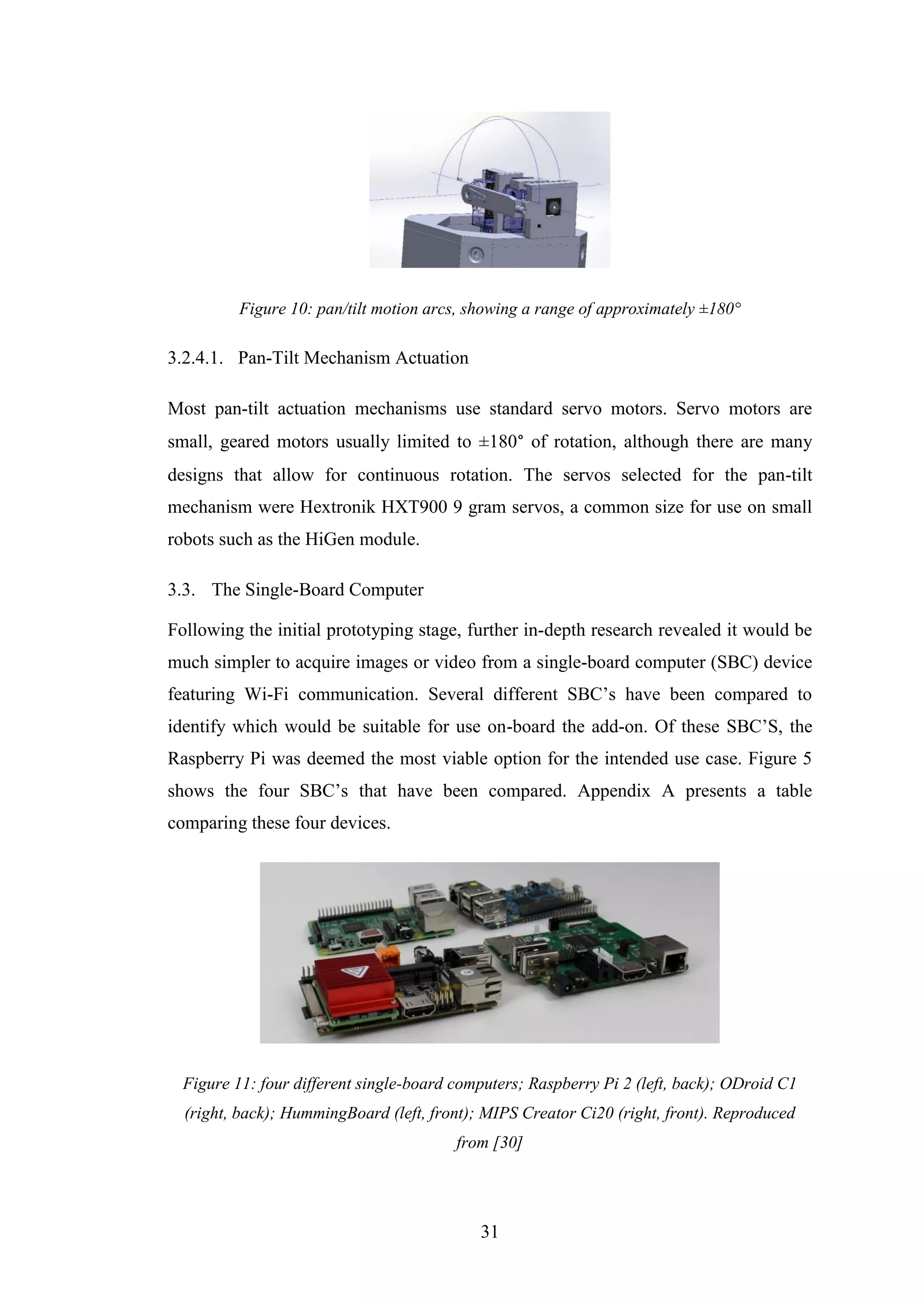 31
Figure 10: pan/tilt motion arcs, showing a range of approximately ±180°
3.2.4.1. Pan-Tilt Mechanism Actuation
Most pan-tilt actuation mechanisms use standard servo motors. Servo motors are
small, geared motors usually limited to ±180° of rotation, although there are many
designs that allow for continuous rotation. The servos selected for the pan-tilt
mechanism were Hextronik HXT900 9 gram servos, a common size for use on small
robots such as the HiGen module.
3.3. The Single-Board Computer
Following the initial prototyping stage, further in-depth research revealed it would be
much simpler to acquire images or video from a single-board computer (SBC) device
featuring Wi-Fi communication. Several different SBC’s have been compared to
identify which would be suitable for use on-board the add-on. Of these SBC’S, the
Raspberry Pi was deemed the most viable option for the intended use case. Figure 5
shows the four SBC’s that have been compared. Appendix A presents a table
comparing these four devices.
Figure 11: four different single-board computers; Raspberry Pi 2 (left, back); ODroid C1
(right, back); HummingBoard (left, front); MIPS Creator Ci20 (right, front). Reproduced
from [30]
 