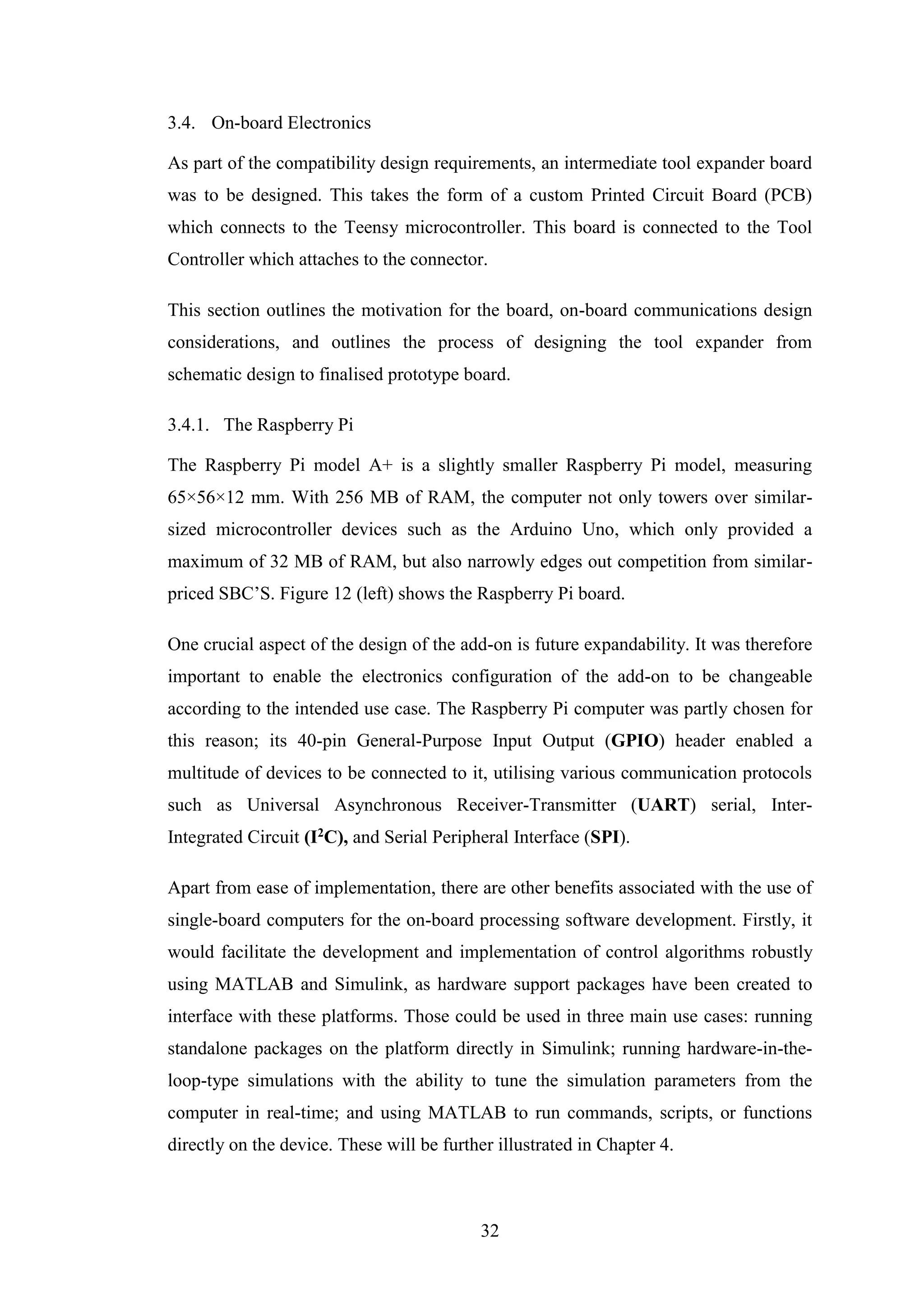 32
3.4. On-board Electronics
As part of the compatibility design requirements, an intermediate tool expander board
was to be designed. This takes the form of a custom Printed Circuit Board (PCB)
which connects to the Teensy microcontroller. This board is connected to the Tool
Controller which attaches to the connector.
This section outlines the motivation for the board, on-board communications design
considerations, and outlines the process of designing the tool expander from
schematic design to finalised prototype board.
3.4.1. The Raspberry Pi
The Raspberry Pi model A+ is a slightly smaller Raspberry Pi model, measuring
65×56×12 mm. With 256 MB of RAM, the computer not only towers over similar-
sized microcontroller devices such as the Arduino Uno, which only provided a
maximum of 32 MB of RAM, but also narrowly edges out competition from similar-
priced SBC’S. Figure 12 (left) shows the Raspberry Pi board.
One crucial aspect of the design of the add-on is future expandability. It was therefore
important to enable the electronics configuration of the add-on to be changeable
according to the intended use case. The Raspberry Pi computer was partly chosen for
this reason; its 40-pin General-Purpose Input Output (GPIO) header enabled a
multitude of devices to be connected to it, utilising various communication protocols
such as Universal Asynchronous Receiver-Transmitter (UART) serial, Inter-
Integrated Circuit (I2C), and Serial Peripheral Interface (SPI).
Apart from ease of implementation, there are other benefits associated with the use of
single-board computers for the on-board processing software development. Firstly, it
would facilitate the development and implementation of control algorithms robustly
using MATLAB and Simulink, as hardware support packages have been created to
interface with these platforms. Those could be used in three main use cases: running
standalone packages on the platform directly in Simulink; running hardware-in-the-
loop-type simulations with the ability to tune the simulation parameters from the
computer in real-time; and using MATLAB to run commands, scripts, or functions
directly on the device. These will be further illustrated in Chapter 4.
 