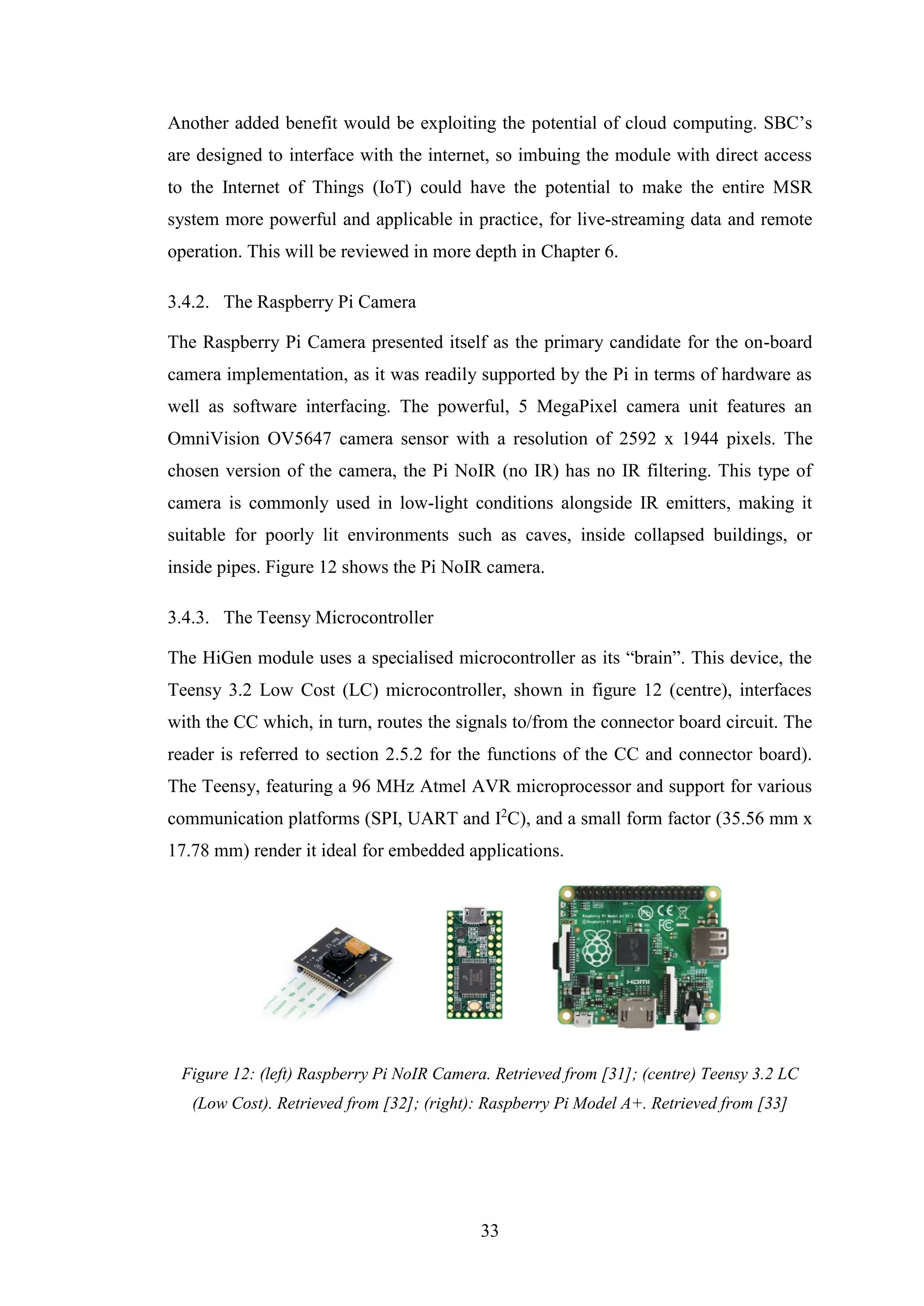 33
Another added benefit would be exploiting the potential of cloud computing. SBC’s
are designed to interface with the internet, so imbuing the module with direct access
to the Internet of Things (IoT) could have the potential to make the entire MSR
system more powerful and applicable in practice, for live-streaming data and remote
operation. This will be reviewed in more depth in Chapter 6.
3.4.2. The Raspberry Pi Camera
The Raspberry Pi Camera presented itself as the primary candidate for the on-board
camera implementation, as it was readily supported by the Pi in terms of hardware as
well as software interfacing. The powerful, 5 MegaPixel camera unit features an
OmniVision OV5647 camera sensor with a resolution of 2592 x 1944 pixels. The
chosen version of the camera, the Pi NoIR (no IR) has no IR filtering. This type of
camera is commonly used in low-light conditions alongside IR emitters, making it
suitable for poorly lit environments such as caves, inside collapsed buildings, or
inside pipes. Figure 12 shows the Pi NoIR camera.
3.4.3. The Teensy Microcontroller
The HiGen module uses a specialised microcontroller as its “brain”. This device, the
Teensy 3.2 Low Cost (LC) microcontroller, shown in figure 12 (centre), interfaces
with the CC which, in turn, routes the signals to/from the connector board circuit. The
reader is referred to section 2.5.2 for the functions of the CC and connector board).
The Teensy, featuring a 96 MHz Atmel AVR microprocessor and support for various
communication platforms (SPI, UART and I2
C), and a small form factor (35.56 mm x
17.78 mm) render it ideal for embedded applications.
Figure 12: (left) Raspberry Pi NoIR Camera. Retrieved from [31]; (centre) Teensy 3.2 LC
(Low Cost). Retrieved from [32]; (right): Raspberry Pi Model A+. Retrieved from [33]
 