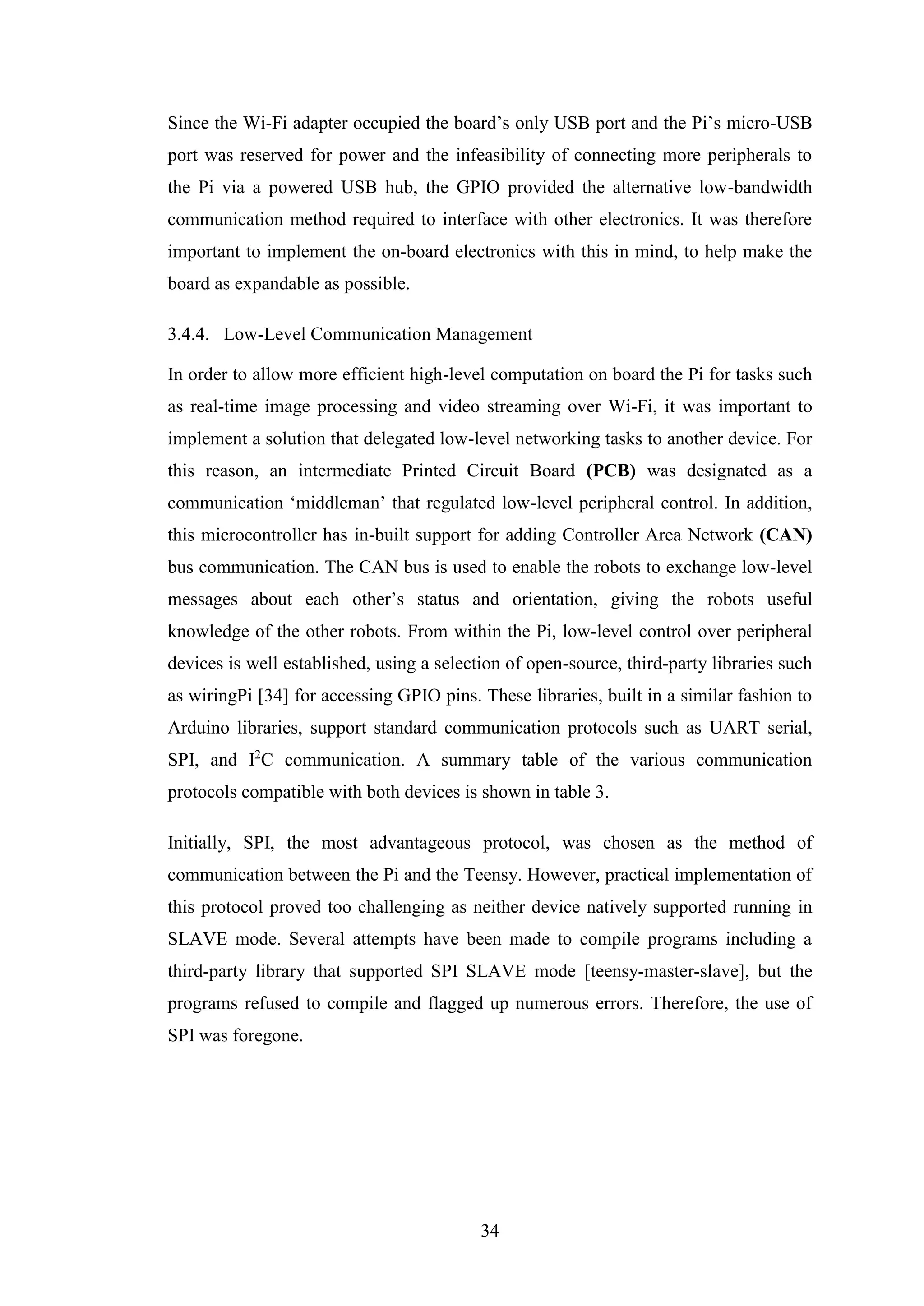 34
Since the Wi-Fi adapter occupied the board’s only USB port and the Pi’s micro-USB
port was reserved for power and the infeasibility of connecting more peripherals to
the Pi via a powered USB hub, the GPIO provided the alternative low-bandwidth
communication method required to interface with other electronics. It was therefore
important to implement the on-board electronics with this in mind, to help make the
board as expandable as possible.
3.4.4. Low-Level Communication Management
In order to allow more efficient high-level computation on board the Pi for tasks such
as real-time image processing and video streaming over Wi-Fi, it was important to
implement a solution that delegated low-level networking tasks to another device. For
this reason, an intermediate Printed Circuit Board (PCB) was designated as a
communication ‘middleman’ that regulated low-level peripheral control. In addition,
this microcontroller has in-built support for adding Controller Area Network (CAN)
bus communication. The CAN bus is used to enable the robots to exchange low-level
messages about each other’s status and orientation, giving the robots useful
knowledge of the other robots. From within the Pi, low-level control over peripheral
devices is well established, using a selection of open-source, third-party libraries such
as wiringPi [34] for accessing GPIO pins. These libraries, built in a similar fashion to
Arduino libraries, support standard communication protocols such as UART serial,
SPI, and I2
C communication. A summary table of the various communication
protocols compatible with both devices is shown in table 3.
Initially, SPI, the most advantageous protocol, was chosen as the method of
communication between the Pi and the Teensy. However, practical implementation of
this protocol proved too challenging as neither device natively supported running in
SLAVE mode. Several attempts have been made to compile programs including a
third-party library that supported SPI SLAVE mode [teensy-master-slave], but the
programs refused to compile and flagged up numerous errors. Therefore, the use of
SPI was foregone.
 