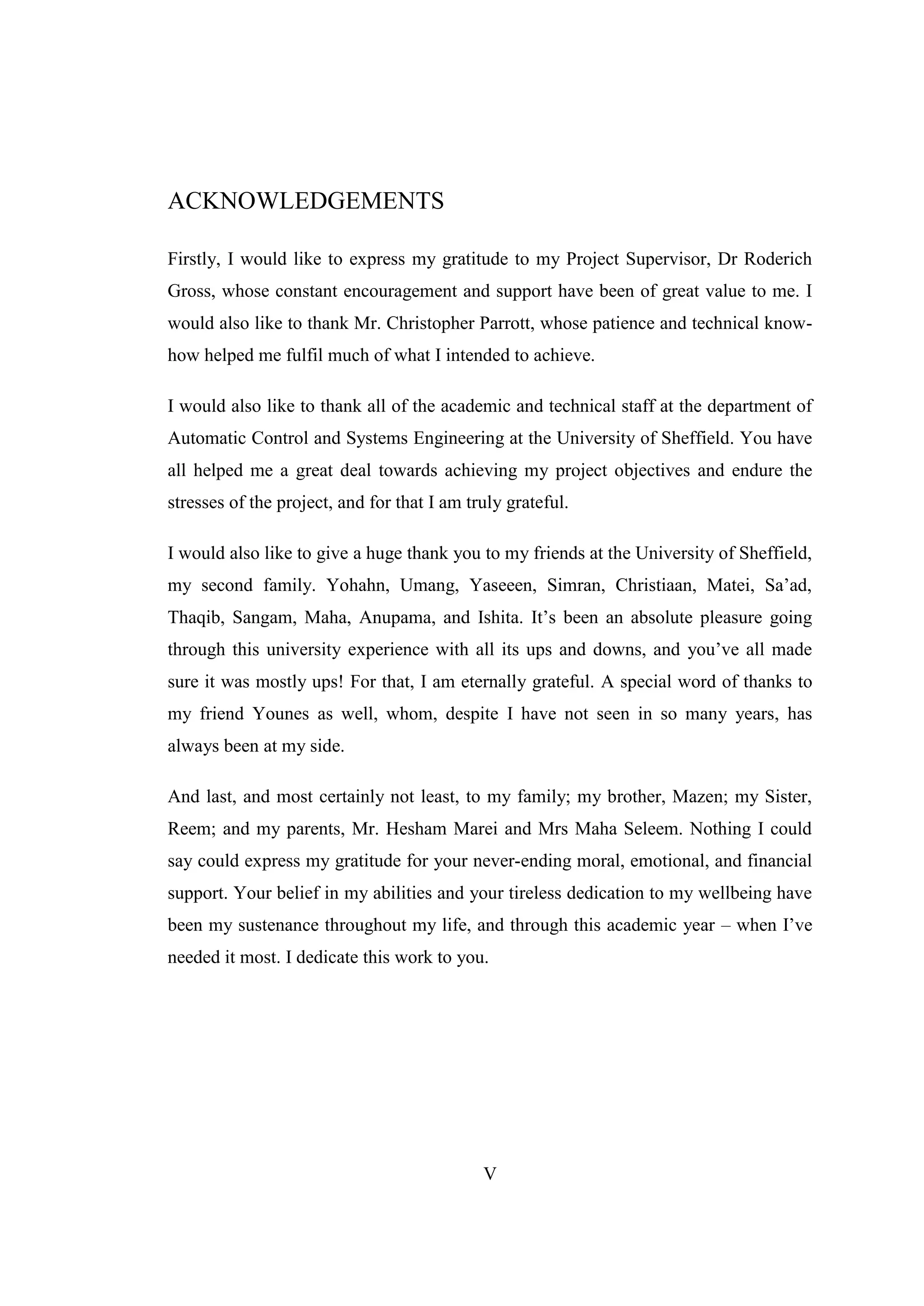V
ACKNOWLEDGEMENTS
Firstly, I would like to express my gratitude to my Project Supervisor, Dr Roderich
Gross, whose constant encouragement and support have been of great value to me. I
would also like to thank Mr. Christopher Parrott, whose patience and technical know-
how helped me fulfil much of what I intended to achieve.
I would also like to thank all of the academic and technical staff at the department of
Automatic Control and Systems Engineering at the University of Sheffield. You have
all helped me a great deal towards achieving my project objectives and endure the
stresses of the project, and for that I am truly grateful.
I would also like to give a huge thank you to my friends at the University of Sheffield,
my second family. Yohahn, Umang, Yaseeen, Simran, Christiaan, Matei, Sa’ad,
Thaqib, Sangam, Maha, Anupama, and Ishita. It’s been an absolute pleasure going
through this university experience with all its ups and downs, and you’ve all made
sure it was mostly ups! For that, I am eternally grateful. A special word of thanks to
my friend Younes as well, whom, despite I have not seen in so many years, has
always been at my side.
And last, and most certainly not least, to my family; my brother, Mazen; my Sister,
Reem; and my parents, Mr. Hesham Marei and Mrs Maha Seleem. Nothing I could
say could express my gratitude for your never-ending moral, emotional, and financial
support. Your belief in my abilities and your tireless dedication to my wellbeing have
been my sustenance throughout my life, and through this academic year – when I’ve
needed it most. I dedicate this work to you.
 
