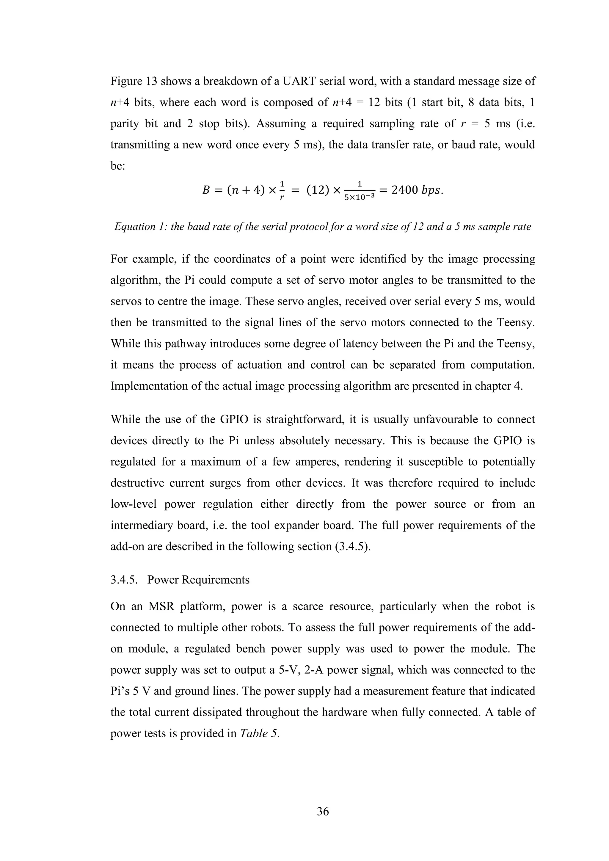 36
Figure 13 shows a breakdown of a UART serial word, with a standard message size of
n+4 bits, where each word is composed of n+4 = 12 bits (1 start bit, 8 data bits, 1
parity bit and 2 stop bits). Assuming a required sampling rate of r = 5 ms (i.e.
transmitting a new word once every 5 ms), the data transfer rate, or baud rate, would
be:
𝐵 = (𝑛 + 4) ×
1
𝑟
= (12) ×
1
5×10−3
= 2400 𝑏𝑝𝑠.
Equation 1: the baud rate of the serial protocol for a word size of 12 and a 5 ms sample rate
For example, if the coordinates of a point were identified by the image processing
algorithm, the Pi could compute a set of servo motor angles to be transmitted to the
servos to centre the image. These servo angles, received over serial every 5 ms, would
then be transmitted to the signal lines of the servo motors connected to the Teensy.
While this pathway introduces some degree of latency between the Pi and the Teensy,
it means the process of actuation and control can be separated from computation.
Implementation of the actual image processing algorithm are presented in chapter 4.
While the use of the GPIO is straightforward, it is usually unfavourable to connect
devices directly to the Pi unless absolutely necessary. This is because the GPIO is
regulated for a maximum of a few amperes, rendering it susceptible to potentially
destructive current surges from other devices. It was therefore required to include
low-level power regulation either directly from the power source or from an
intermediary board, i.e. the tool expander board. The full power requirements of the
add-on are described in the following section (3.4.5).
3.4.5. Power Requirements
On an MSR platform, power is a scarce resource, particularly when the robot is
connected to multiple other robots. To assess the full power requirements of the add-
on module, a regulated bench power supply was used to power the module. The
power supply was set to output a 5-V, 2-A power signal, which was connected to the
Pi’s 5 V and ground lines. The power supply had a measurement feature that indicated
the total current dissipated throughout the hardware when fully connected. A table of
power tests is provided in Table 5.
 