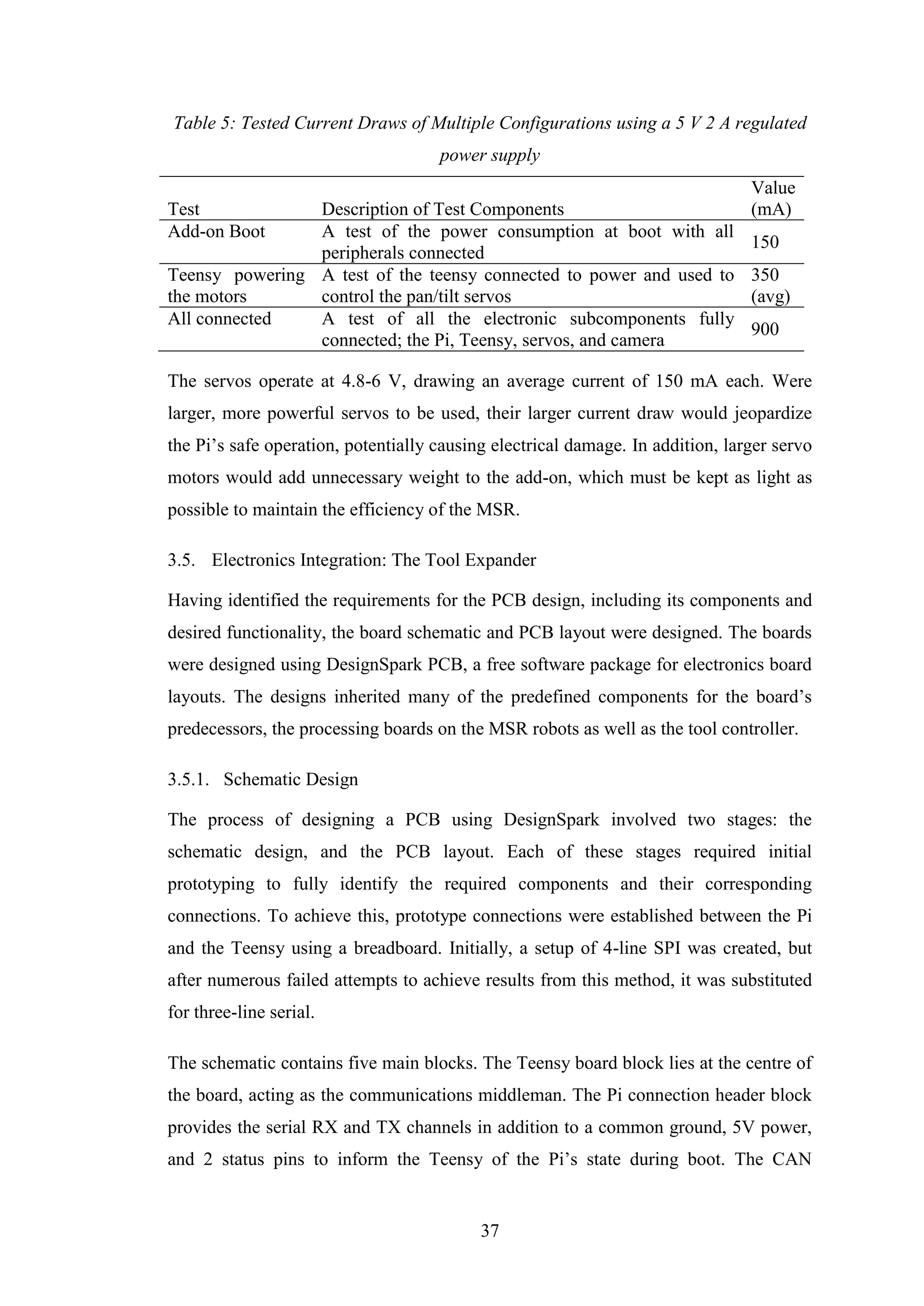 37
Table 5: Tested Current Draws of Multiple Configurations using a 5 V 2 A regulated
power supply
Test Description of Test Components
Value
(mA)
Add-on Boot A test of the power consumption at boot with all
peripherals connected
150
Teensy powering
the motors
A test of the teensy connected to power and used to
control the pan/tilt servos
350
(avg)
All connected A test of all the electronic subcomponents fully
connected; the Pi, Teensy, servos, and camera
900
The servos operate at 4.8-6 V, drawing an average current of 150 mA each. Were
larger, more powerful servos to be used, their larger current draw would jeopardize
the Pi’s safe operation, potentially causing electrical damage. In addition, larger servo
motors would add unnecessary weight to the add-on, which must be kept as light as
possible to maintain the efficiency of the MSR.
3.5. Electronics Integration: The Tool Expander
Having identified the requirements for the PCB design, including its components and
desired functionality, the board schematic and PCB layout were designed. The boards
were designed using DesignSpark PCB, a free software package for electronics board
layouts. The designs inherited many of the predefined components for the board’s
predecessors, the processing boards on the MSR robots as well as the tool controller.
3.5.1. Schematic Design
The process of designing a PCB using DesignSpark involved two stages: the
schematic design, and the PCB layout. Each of these stages required initial
prototyping to fully identify the required components and their corresponding
connections. To achieve this, prototype connections were established between the Pi
and the Teensy using a breadboard. Initially, a setup of 4-line SPI was created, but
after numerous failed attempts to achieve results from this method, it was substituted
for three-line serial.
The schematic contains five main blocks. The Teensy board block lies at the centre of
the board, acting as the communications middleman. The Pi connection header block
provides the serial RX and TX channels in addition to a common ground, 5V power,
and 2 status pins to inform the Teensy of the Pi’s state during boot. The CAN
 