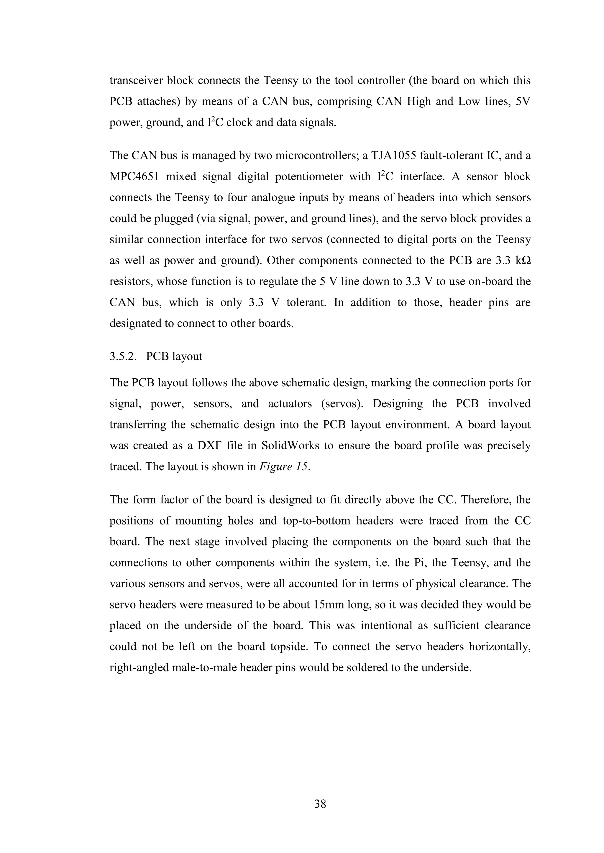 38
transceiver block connects the Teensy to the tool controller (the board on which this
PCB attaches) by means of a CAN bus, comprising CAN High and Low lines, 5V
power, ground, and I2
C clock and data signals.
The CAN bus is managed by two microcontrollers; a TJA1055 fault-tolerant IC, and a
MPC4651 mixed signal digital potentiometer with I2
C interface. A sensor block
connects the Teensy to four analogue inputs by means of headers into which sensors
could be plugged (via signal, power, and ground lines), and the servo block provides a
similar connection interface for two servos (connected to digital ports on the Teensy
as well as power and ground). Other components connected to the PCB are 3.3 kΩ
resistors, whose function is to regulate the 5 V line down to 3.3 V to use on-board the
CAN bus, which is only 3.3 V tolerant. In addition to those, header pins are
designated to connect to other boards.
3.5.2. PCB layout
The PCB layout follows the above schematic design, marking the connection ports for
signal, power, sensors, and actuators (servos). Designing the PCB involved
transferring the schematic design into the PCB layout environment. A board layout
was created as a DXF file in SolidWorks to ensure the board profile was precisely
traced. The layout is shown in Figure 15.
The form factor of the board is designed to fit directly above the CC. Therefore, the
positions of mounting holes and top-to-bottom headers were traced from the CC
board. The next stage involved placing the components on the board such that the
connections to other components within the system, i.e. the Pi, the Teensy, and the
various sensors and servos, were all accounted for in terms of physical clearance. The
servo headers were measured to be about 15mm long, so it was decided they would be
placed on the underside of the board. This was intentional as sufficient clearance
could not be left on the board topside. To connect the servo headers horizontally,
right-angled male-to-male header pins would be soldered to the underside.
 