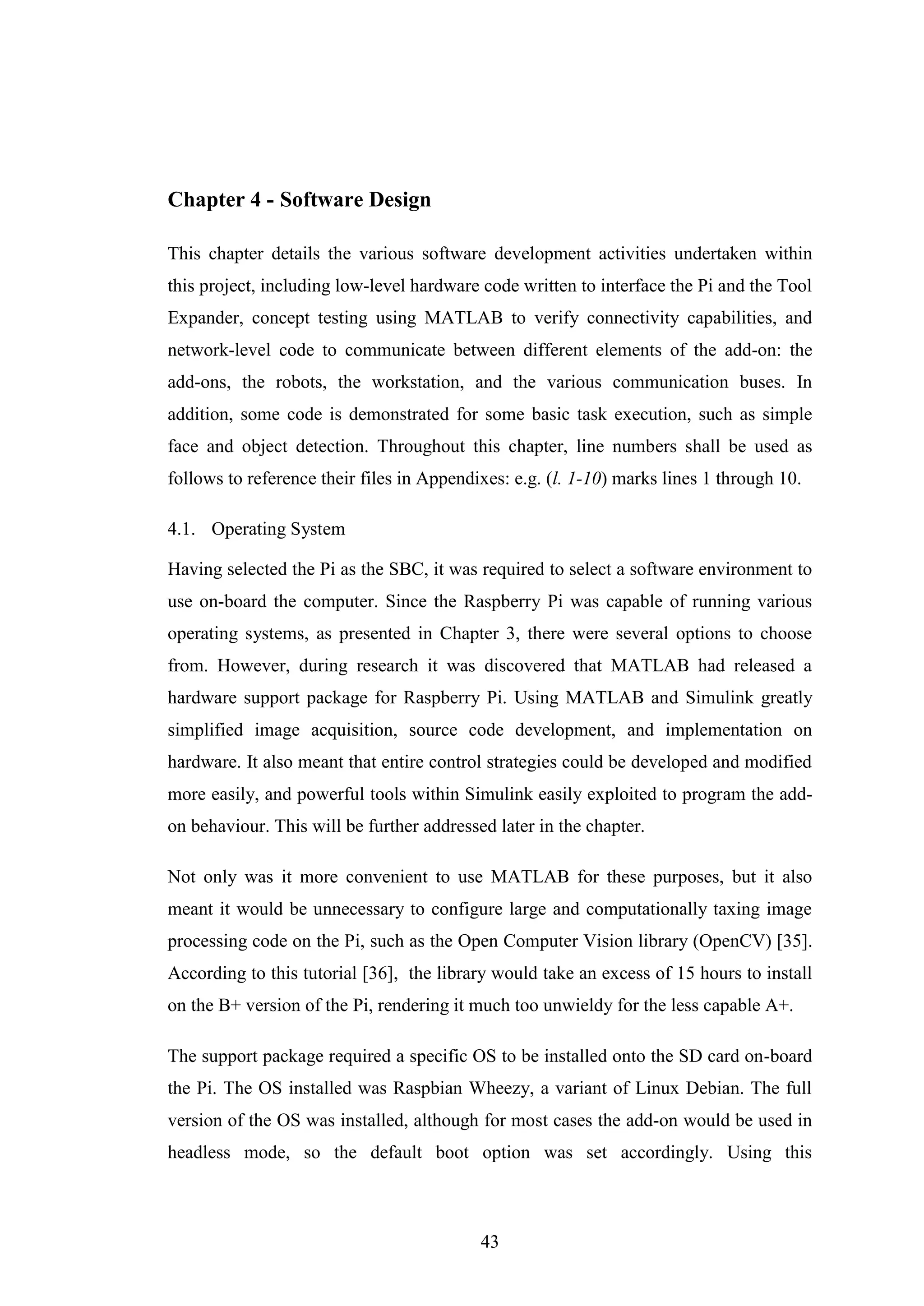 43
Chapter 4 - Software Design
This chapter details the various software development activities undertaken within
this project, including low-level hardware code written to interface the Pi and the Tool
Expander, concept testing using MATLAB to verify connectivity capabilities, and
network-level code to communicate between different elements of the add-on: the
add-ons, the robots, the workstation, and the various communication buses. In
addition, some code is demonstrated for some basic task execution, such as simple
face and object detection. Throughout this chapter, line numbers shall be used as
follows to reference their files in Appendixes: e.g. (l. 1-10) marks lines 1 through 10.
4.1. Operating System
Having selected the Pi as the SBC, it was required to select a software environment to
use on-board the computer. Since the Raspberry Pi was capable of running various
operating systems, as presented in Chapter 3, there were several options to choose
from. However, during research it was discovered that MATLAB had released a
hardware support package for Raspberry Pi. Using MATLAB and Simulink greatly
simplified image acquisition, source code development, and implementation on
hardware. It also meant that entire control strategies could be developed and modified
more easily, and powerful tools within Simulink easily exploited to program the add-
on behaviour. This will be further addressed later in the chapter.
Not only was it more convenient to use MATLAB for these purposes, but it also
meant it would be unnecessary to configure large and computationally taxing image
processing code on the Pi, such as the Open Computer Vision library (OpenCV) [35].
According to this tutorial [36], the library would take an excess of 15 hours to install
on the B+ version of the Pi, rendering it much too unwieldy for the less capable A+.
The support package required a specific OS to be installed onto the SD card on-board
the Pi. The OS installed was Raspbian Wheezy, a variant of Linux Debian. The full
version of the OS was installed, although for most cases the add-on would be used in
headless mode, so the default boot option was set accordingly. Using this
 