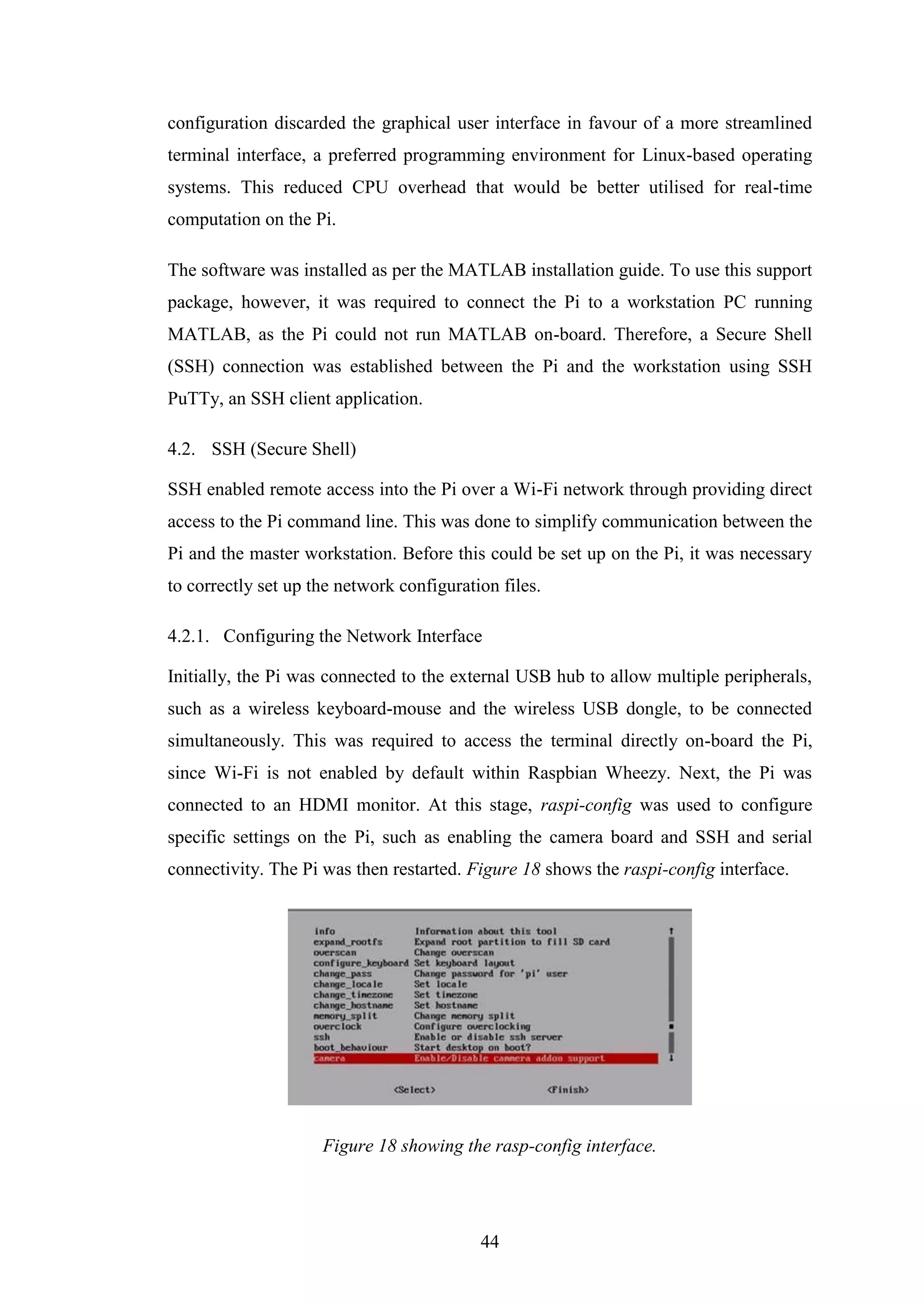 44
configuration discarded the graphical user interface in favour of a more streamlined
terminal interface, a preferred programming environment for Linux-based operating
systems. This reduced CPU overhead that would be better utilised for real-time
computation on the Pi.
The software was installed as per the MATLAB installation guide. To use this support
package, however, it was required to connect the Pi to a workstation PC running
MATLAB, as the Pi could not run MATLAB on-board. Therefore, a Secure Shell
(SSH) connection was established between the Pi and the workstation using SSH
PuTTy, an SSH client application.
4.2. SSH (Secure Shell)
SSH enabled remote access into the Pi over a Wi-Fi network through providing direct
access to the Pi command line. This was done to simplify communication between the
Pi and the master workstation. Before this could be set up on the Pi, it was necessary
to correctly set up the network configuration files.
4.2.1. Configuring the Network Interface
Initially, the Pi was connected to the external USB hub to allow multiple peripherals,
such as a wireless keyboard-mouse and the wireless USB dongle, to be connected
simultaneously. This was required to access the terminal directly on-board the Pi,
since Wi-Fi is not enabled by default within Raspbian Wheezy. Next, the Pi was
connected to an HDMI monitor. At this stage, raspi-config was used to configure
specific settings on the Pi, such as enabling the camera board and SSH and serial
connectivity. The Pi was then restarted. Figure 18 shows the raspi-config interface.
Figure 18 showing the rasp-config interface.
 