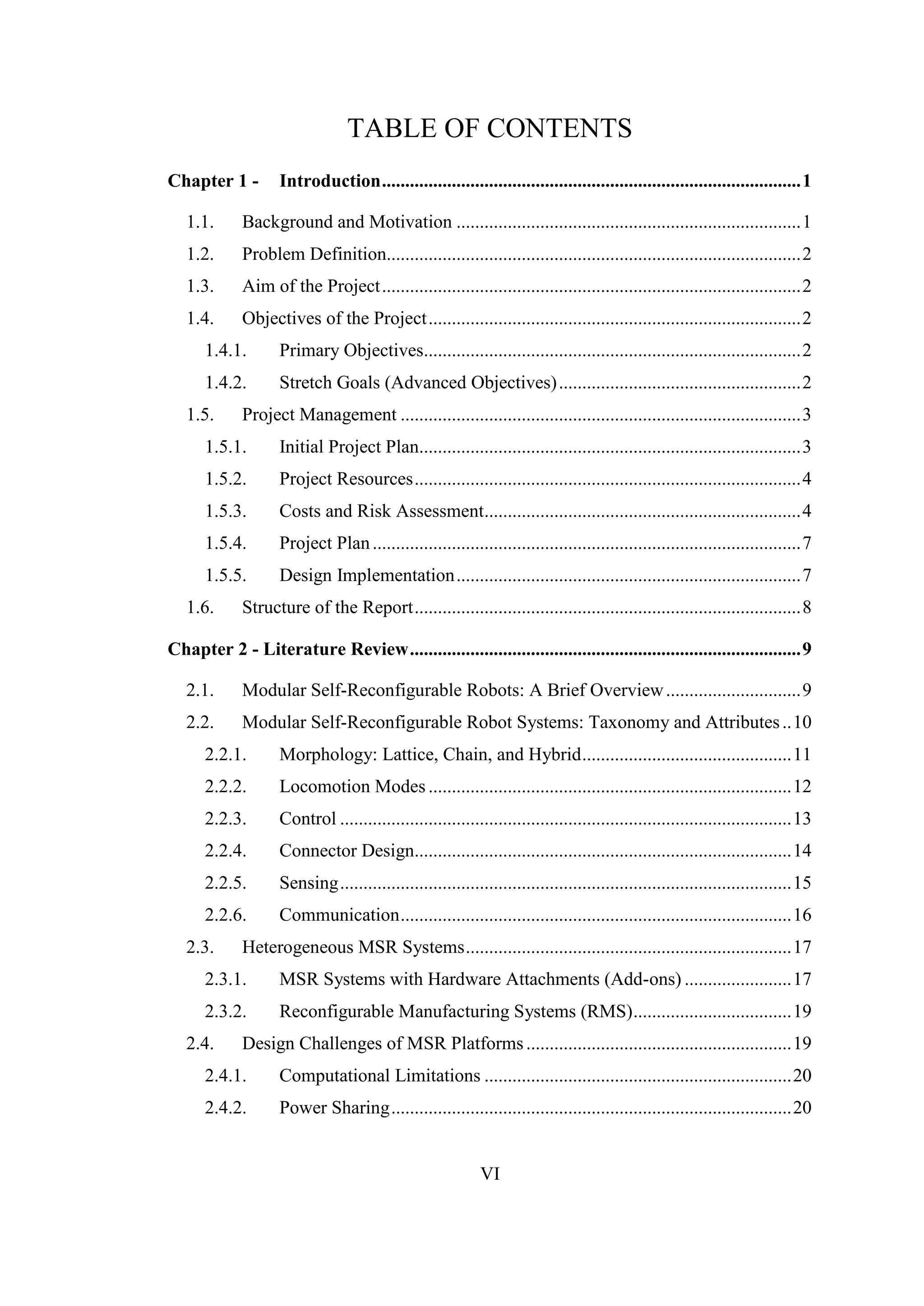 VI
TABLE OF CONTENTS
Chapter 1 - Introduction..........................................................................................1
1.1. Background and Motivation ..........................................................................1
1.2. Problem Definition.........................................................................................2
1.3. Aim of the Project..........................................................................................2
1.4. Objectives of the Project................................................................................2
1.4.1. Primary Objectives.................................................................................2
1.4.2. Stretch Goals (Advanced Objectives)....................................................2
1.5. Project Management ......................................................................................3
1.5.1. Initial Project Plan..................................................................................3
1.5.2. Project Resources...................................................................................4
1.5.3. Costs and Risk Assessment....................................................................4
1.5.4. Project Plan............................................................................................7
1.5.5. Design Implementation..........................................................................7
1.6. Structure of the Report...................................................................................8
Chapter 2 - Literature Review....................................................................................9
2.1. Modular Self-Reconfigurable Robots: A Brief Overview.............................9
2.2. Modular Self-Reconfigurable Robot Systems: Taxonomy and Attributes..10
2.2.1. Morphology: Lattice, Chain, and Hybrid.............................................11
2.2.2. Locomotion Modes ..............................................................................12
2.2.3. Control .................................................................................................13
2.2.4. Connector Design.................................................................................14
2.2.5. Sensing.................................................................................................15
2.2.6. Communication....................................................................................16
2.3. Heterogeneous MSR Systems......................................................................17
2.3.1. MSR Systems with Hardware Attachments (Add-ons) .......................17
2.3.2. Reconfigurable Manufacturing Systems (RMS)..................................19
2.4. Design Challenges of MSR Platforms.........................................................19
2.4.1. Computational Limitations ..................................................................20
2.4.2. Power Sharing......................................................................................20
 