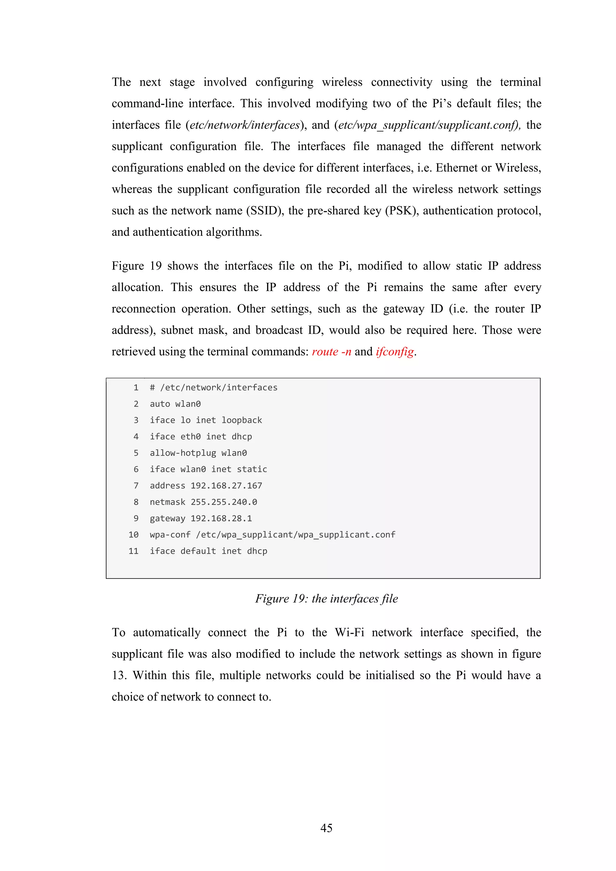 45
The next stage involved configuring wireless connectivity using the terminal
command-line interface. This involved modifying two of the Pi’s default files; the
interfaces file (etc/network/interfaces), and (etc/wpa_supplicant/supplicant.conf), the
supplicant configuration file. The interfaces file managed the different network
configurations enabled on the device for different interfaces, i.e. Ethernet or Wireless,
whereas the supplicant configuration file recorded all the wireless network settings
such as the network name (SSID), the pre-shared key (PSK), authentication protocol,
and authentication algorithms.
Figure 19 shows the interfaces file on the Pi, modified to allow static IP address
allocation. This ensures the IP address of the Pi remains the same after every
reconnection operation. Other settings, such as the gateway ID (i.e. the router IP
address), subnet mask, and broadcast ID, would also be required here. Those were
retrieved using the terminal commands: route -n and ifconfig.
1
2
3
4
5
6
7
8
9
10
11
# /etc/network/interfaces
auto wlan0
iface lo inet loopback
iface eth0 inet dhcp
allow-hotplug wlan0
iface wlan0 inet static
address 192.168.27.167
netmask 255.255.240.0
gateway 192.168.28.1
wpa-conf /etc/wpa_supplicant/wpa_supplicant.conf
iface default inet dhcp
Figure 19: the interfaces file
To automatically connect the Pi to the Wi-Fi network interface specified, the
supplicant file was also modified to include the network settings as shown in figure
13. Within this file, multiple networks could be initialised so the Pi would have a
choice of network to connect to.
 