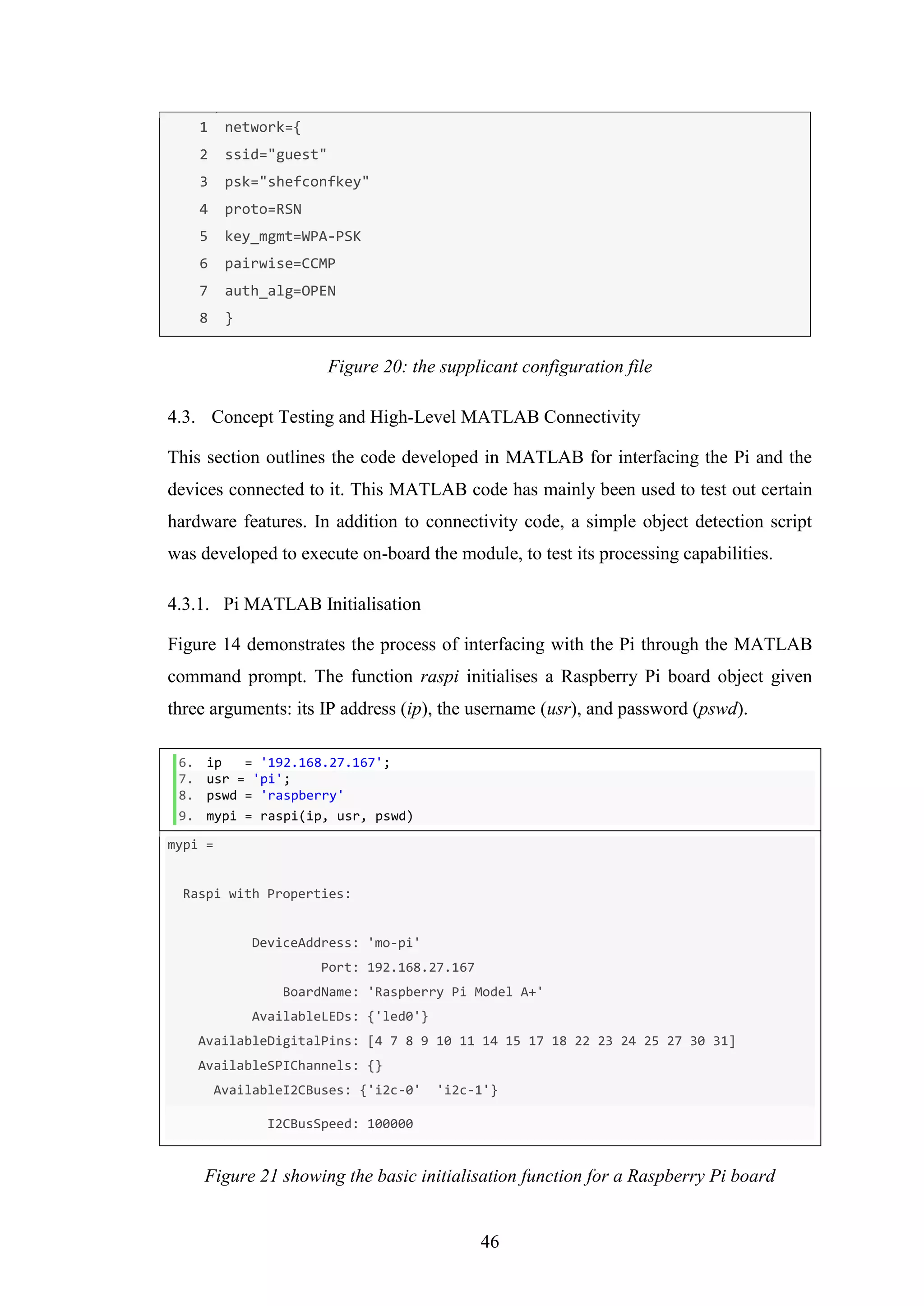 46
1
2
3
4
5
6
7
8
network={
ssid="guest"
psk="shefconfkey"
proto=RSN
key_mgmt=WPA-PSK
pairwise=CCMP
auth_alg=OPEN
}
Figure 20: the supplicant configuration file
4.3. Concept Testing and High-Level MATLAB Connectivity
This section outlines the code developed in MATLAB for interfacing the Pi and the
devices connected to it. This MATLAB code has mainly been used to test out certain
hardware features. In addition to connectivity code, a simple object detection script
was developed to execute on-board the module, to test its processing capabilities.
4.3.1. Pi MATLAB Initialisation
Figure 14 demonstrates the process of interfacing with the Pi through the MATLAB
command prompt. The function raspi initialises a Raspberry Pi board object given
three arguments: its IP address (ip), the username (usr), and password (pswd).
6. ip = '192.168.27.167';
7. usr = 'pi';
8. pswd = 'raspberry'
9. mypi = raspi(ip, usr, pswd)
mypi =
Raspi with Properties:
DeviceAddress: 'mo-pi'
Port: 192.168.27.167
BoardName: 'Raspberry Pi Model A+'
AvailableLEDs: {'led0'}
AvailableDigitalPins: [4 7 8 9 10 11 14 15 17 18 22 23 24 25 27 30 31]
AvailableSPIChannels: {}
AvailableI2CBuses: {'i2c-0' 'i2c-1'}
I2CBusSpeed: 100000
Figure 21 showing the basic initialisation function for a Raspberry Pi board
 