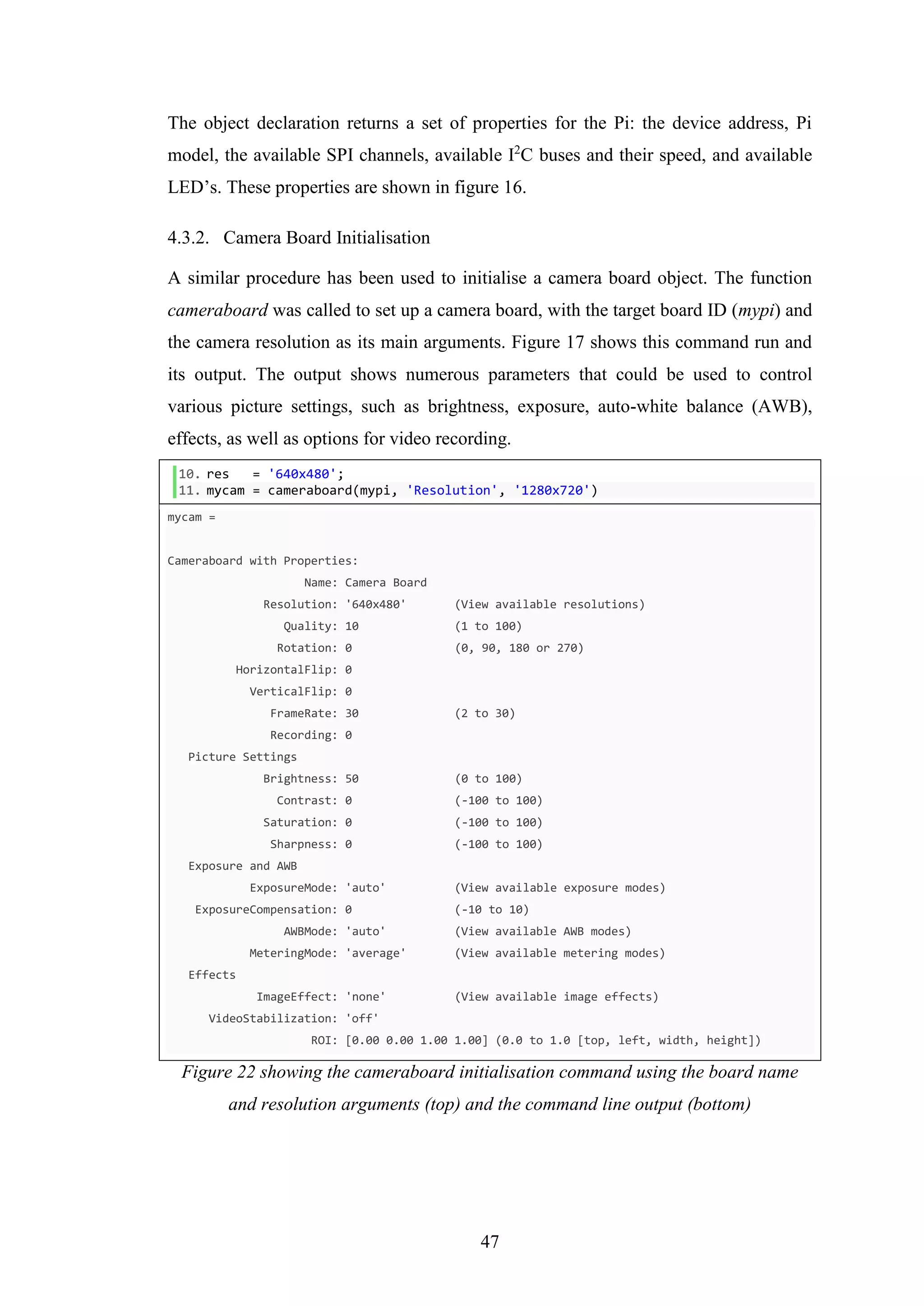 47
The object declaration returns a set of properties for the Pi: the device address, Pi
model, the available SPI channels, available I2
C buses and their speed, and available
LED’s. These properties are shown in figure 16.
4.3.2. Camera Board Initialisation
A similar procedure has been used to initialise a camera board object. The function
cameraboard was called to set up a camera board, with the target board ID (mypi) and
the camera resolution as its main arguments. Figure 17 shows this command run and
its output. The output shows numerous parameters that could be used to control
various picture settings, such as brightness, exposure, auto-white balance (AWB),
effects, as well as options for video recording.
10. res = '640x480';
11. mycam = cameraboard(mypi, 'Resolution', '1280x720')
mycam =
Cameraboard with Properties:
Name: Camera Board
Resolution: '640x480' (View available resolutions)
Quality: 10 (1 to 100)
Rotation: 0 (0, 90, 180 or 270)
HorizontalFlip: 0
VerticalFlip: 0
FrameRate: 30 (2 to 30)
Recording: 0
Picture Settings
Brightness: 50 (0 to 100)
Contrast: 0 (-100 to 100)
Saturation: 0 (-100 to 100)
Sharpness: 0 (-100 to 100)
Exposure and AWB
ExposureMode: 'auto' (View available exposure modes)
ExposureCompensation: 0 (-10 to 10)
AWBMode: 'auto' (View available AWB modes)
MeteringMode: 'average' (View available metering modes)
Effects
ImageEffect: 'none' (View available image effects)
VideoStabilization: 'off'
ROI: [0.00 0.00 1.00 1.00] (0.0 to 1.0 [top, left, width, height])
Figure 22 showing the cameraboard initialisation command using the board name
and resolution arguments (top) and the command line output (bottom)
 