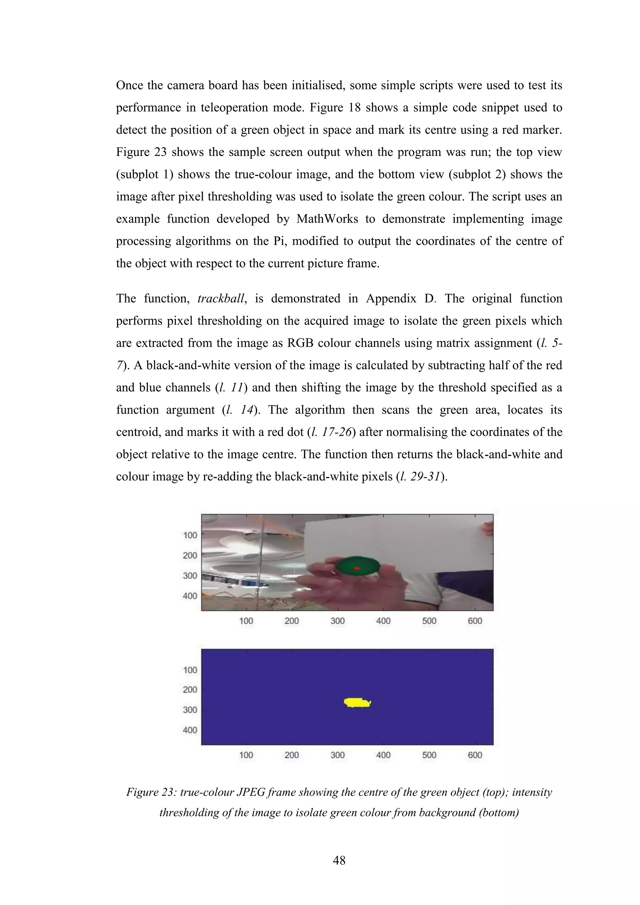 48
Once the camera board has been initialised, some simple scripts were used to test its
performance in teleoperation mode. Figure 18 shows a simple code snippet used to
detect the position of a green object in space and mark its centre using a red marker.
Figure 23 shows the sample screen output when the program was run; the top view
(subplot 1) shows the true-colour image, and the bottom view (subplot 2) shows the
image after pixel thresholding was used to isolate the green colour. The script uses an
example function developed by MathWorks to demonstrate implementing image
processing algorithms on the Pi, modified to output the coordinates of the centre of
the object with respect to the current picture frame.
The function, trackball, is demonstrated in Appendix D. The original function
performs pixel thresholding on the acquired image to isolate the green pixels which
are extracted from the image as RGB colour channels using matrix assignment (l. 5-
7). A black-and-white version of the image is calculated by subtracting half of the red
and blue channels (l. 11) and then shifting the image by the threshold specified as a
function argument (l. 14). The algorithm then scans the green area, locates its
centroid, and marks it with a red dot (l. 17-26) after normalising the coordinates of the
object relative to the image centre. The function then returns the black-and-white and
colour image by re-adding the black-and-white pixels (l. 29-31).
Figure 23: true-colour JPEG frame showing the centre of the green object (top); intensity
thresholding of the image to isolate green colour from background (bottom)
 