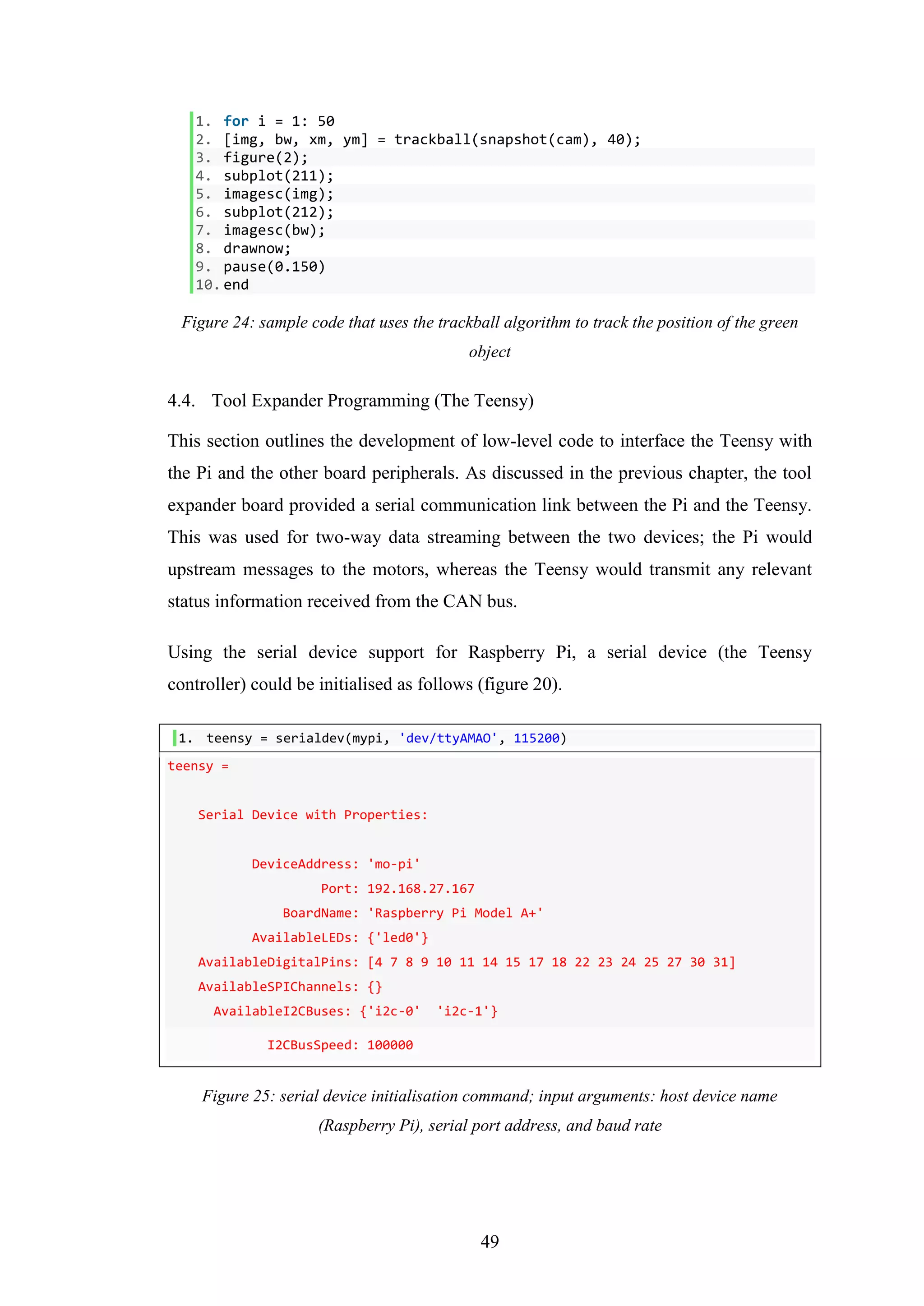 49
1. for i = 1: 50
2. [img, bw, xm, ym] = trackball(snapshot(cam), 40);
3. figure(2);
4. subplot(211);
5. imagesc(img);
6. subplot(212);
7. imagesc(bw);
8. drawnow;
9. pause(0.150)
10.end
Figure 24: sample code that uses the trackball algorithm to track the position of the green
object
4.4. Tool Expander Programming (The Teensy)
This section outlines the development of low-level code to interface the Teensy with
the Pi and the other board peripherals. As discussed in the previous chapter, the tool
expander board provided a serial communication link between the Pi and the Teensy.
This was used for two-way data streaming between the two devices; the Pi would
upstream messages to the motors, whereas the Teensy would transmit any relevant
status information received from the CAN bus.
Using the serial device support for Raspberry Pi, a serial device (the Teensy
controller) could be initialised as follows (figure 20).
1. teensy = serialdev(mypi, 'dev/ttyAMAO', 115200)
teensy =
Serial Device with Properties:
DeviceAddress: 'mo-pi'
Port: 192.168.27.167
BoardName: 'Raspberry Pi Model A+'
AvailableLEDs: {'led0'}
AvailableDigitalPins: [4 7 8 9 10 11 14 15 17 18 22 23 24 25 27 30 31]
AvailableSPIChannels: {}
AvailableI2CBuses: {'i2c-0' 'i2c-1'}
I2CBusSpeed: 100000
Figure 25: serial device initialisation command; input arguments: host device name
(Raspberry Pi), serial port address, and baud rate
 