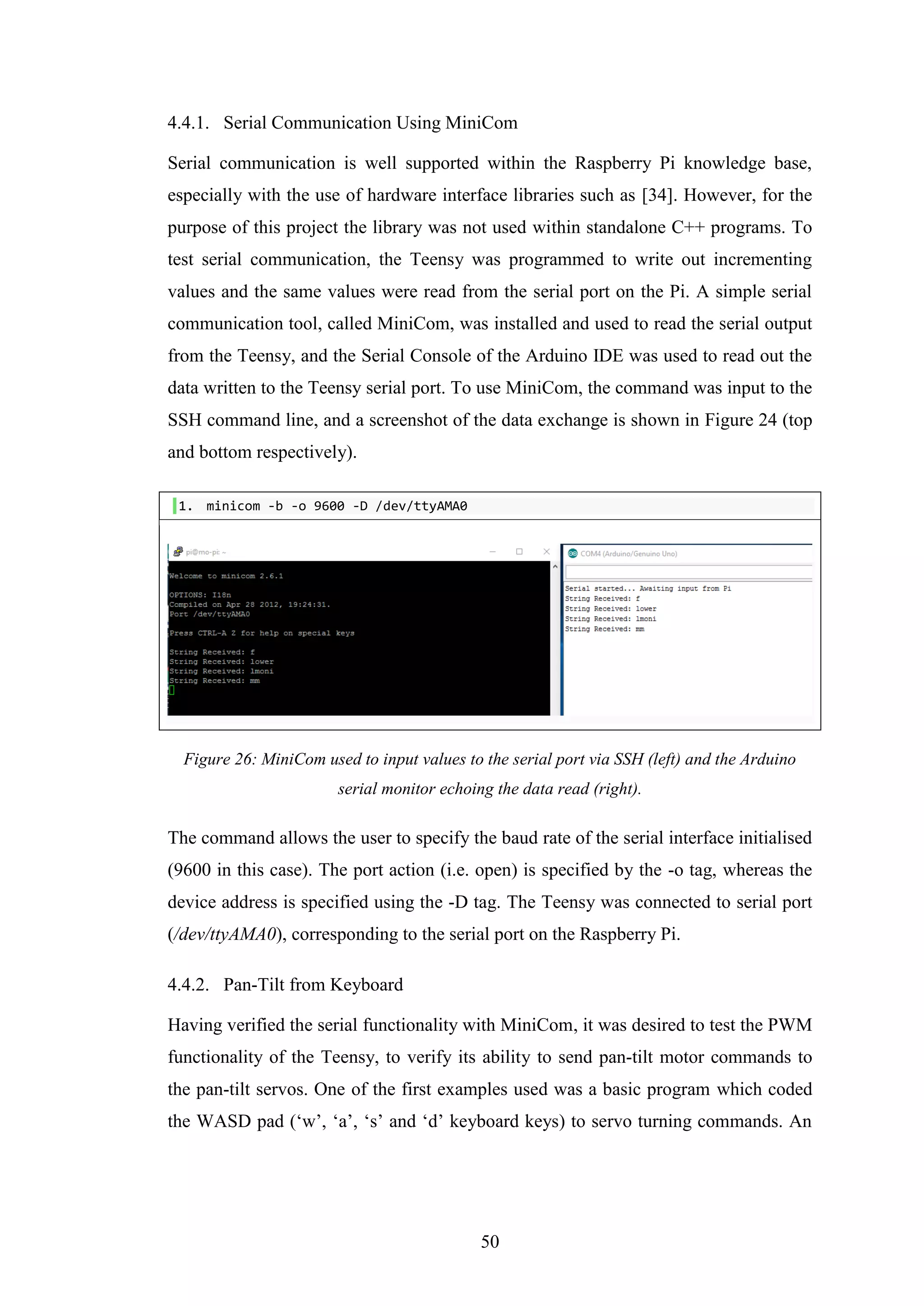 50
4.4.1. Serial Communication Using MiniCom
Serial communication is well supported within the Raspberry Pi knowledge base,
especially with the use of hardware interface libraries such as [34]. However, for the
purpose of this project the library was not used within standalone C++ programs. To
test serial communication, the Teensy was programmed to write out incrementing
values and the same values were read from the serial port on the Pi. A simple serial
communication tool, called MiniCom, was installed and used to read the serial output
from the Teensy, and the Serial Console of the Arduino IDE was used to read out the
data written to the Teensy serial port. To use MiniCom, the command was input to the
SSH command line, and a screenshot of the data exchange is shown in Figure 24 (top
and bottom respectively).
1. minicom -b -o 9600 -D /dev/ttyAMA0
Figure 26: MiniCom used to input values to the serial port via SSH (left) and the Arduino
serial monitor echoing the data read (right).
The command allows the user to specify the baud rate of the serial interface initialised
(9600 in this case). The port action (i.e. open) is specified by the -o tag, whereas the
device address is specified using the -D tag. The Teensy was connected to serial port
(/dev/ttyAMA0), corresponding to the serial port on the Raspberry Pi.
4.4.2. Pan-Tilt from Keyboard
Having verified the serial functionality with MiniCom, it was desired to test the PWM
functionality of the Teensy, to verify its ability to send pan-tilt motor commands to
the pan-tilt servos. One of the first examples used was a basic program which coded
the WASD pad (‘w’, ‘a’, ‘s’ and ‘d’ keyboard keys) to servo turning commands. An
 