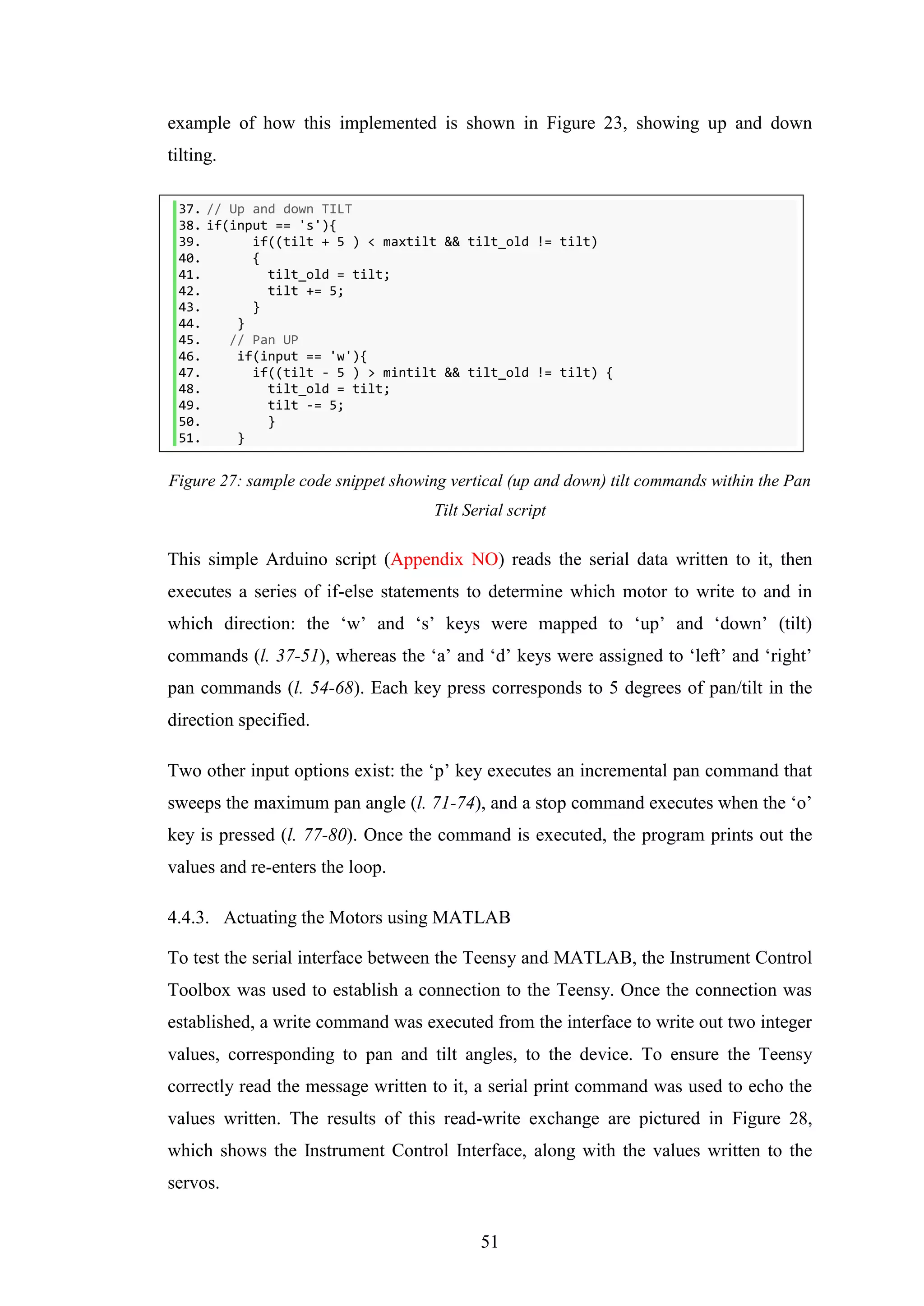 51
example of how this implemented is shown in Figure 23, showing up and down
tilting.
37. // Up and down TILT
38. if(input == 's'){
39. if((tilt + 5 ) < maxtilt && tilt_old != tilt)
40. {
41. tilt_old = tilt;
42. tilt += 5;
43. }
44. }
45. // Pan UP
46. if(input == 'w'){
47. if((tilt - 5 ) > mintilt && tilt_old != tilt) {
48. tilt_old = tilt;
49. tilt -= 5;
50. }
51. }
Figure 27: sample code snippet showing vertical (up and down) tilt commands within the Pan
Tilt Serial script
This simple Arduino script (Appendix NO) reads the serial data written to it, then
executes a series of if-else statements to determine which motor to write to and in
which direction: the ‘w’ and ‘s’ keys were mapped to ‘up’ and ‘down’ (tilt)
commands (l. 37-51), whereas the ‘a’ and ‘d’ keys were assigned to ‘left’ and ‘right’
pan commands (l. 54-68). Each key press corresponds to 5 degrees of pan/tilt in the
direction specified.
Two other input options exist: the ‘p’ key executes an incremental pan command that
sweeps the maximum pan angle (l. 71-74), and a stop command executes when the ‘o’
key is pressed (l. 77-80). Once the command is executed, the program prints out the
values and re-enters the loop.
4.4.3. Actuating the Motors using MATLAB
To test the serial interface between the Teensy and MATLAB, the Instrument Control
Toolbox was used to establish a connection to the Teensy. Once the connection was
established, a write command was executed from the interface to write out two integer
values, corresponding to pan and tilt angles, to the device. To ensure the Teensy
correctly read the message written to it, a serial print command was used to echo the
values written. The results of this read-write exchange are pictured in Figure 28,
which shows the Instrument Control Interface, along with the values written to the
servos.
 