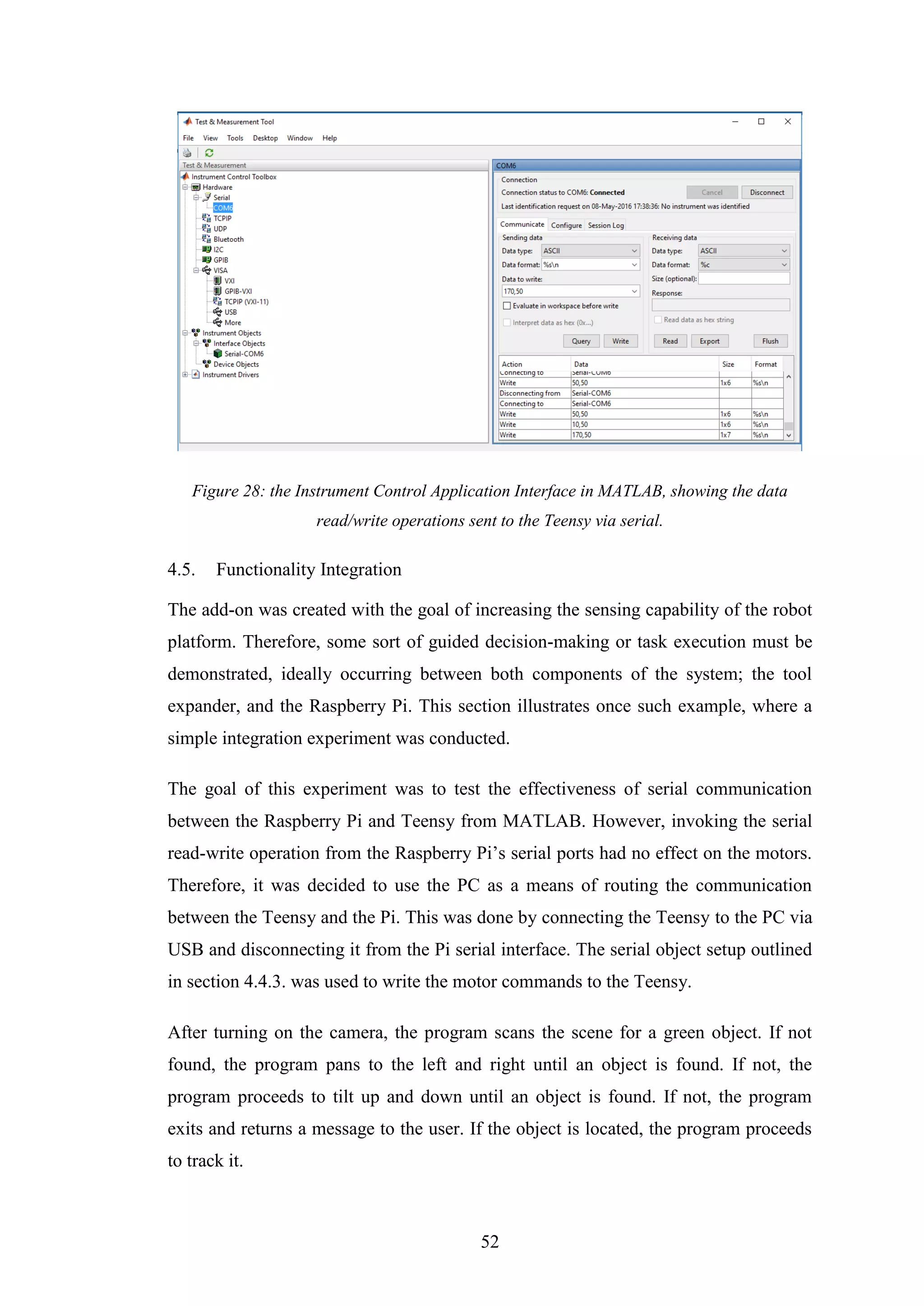 52
Figure 28: the Instrument Control Application Interface in MATLAB, showing the data
read/write operations sent to the Teensy via serial.
4.5. Functionality Integration
The add-on was created with the goal of increasing the sensing capability of the robot
platform. Therefore, some sort of guided decision-making or task execution must be
demonstrated, ideally occurring between both components of the system; the tool
expander, and the Raspberry Pi. This section illustrates once such example, where a
simple integration experiment was conducted.
The goal of this experiment was to test the effectiveness of serial communication
between the Raspberry Pi and Teensy from MATLAB. However, invoking the serial
read-write operation from the Raspberry Pi’s serial ports had no effect on the motors.
Therefore, it was decided to use the PC as a means of routing the communication
between the Teensy and the Pi. This was done by connecting the Teensy to the PC via
USB and disconnecting it from the Pi serial interface. The serial object setup outlined
in section 4.4.3. was used to write the motor commands to the Teensy.
After turning on the camera, the program scans the scene for a green object. If not
found, the program pans to the left and right until an object is found. If not, the
program proceeds to tilt up and down until an object is found. If not, the program
exits and returns a message to the user. If the object is located, the program proceeds
to track it.
 