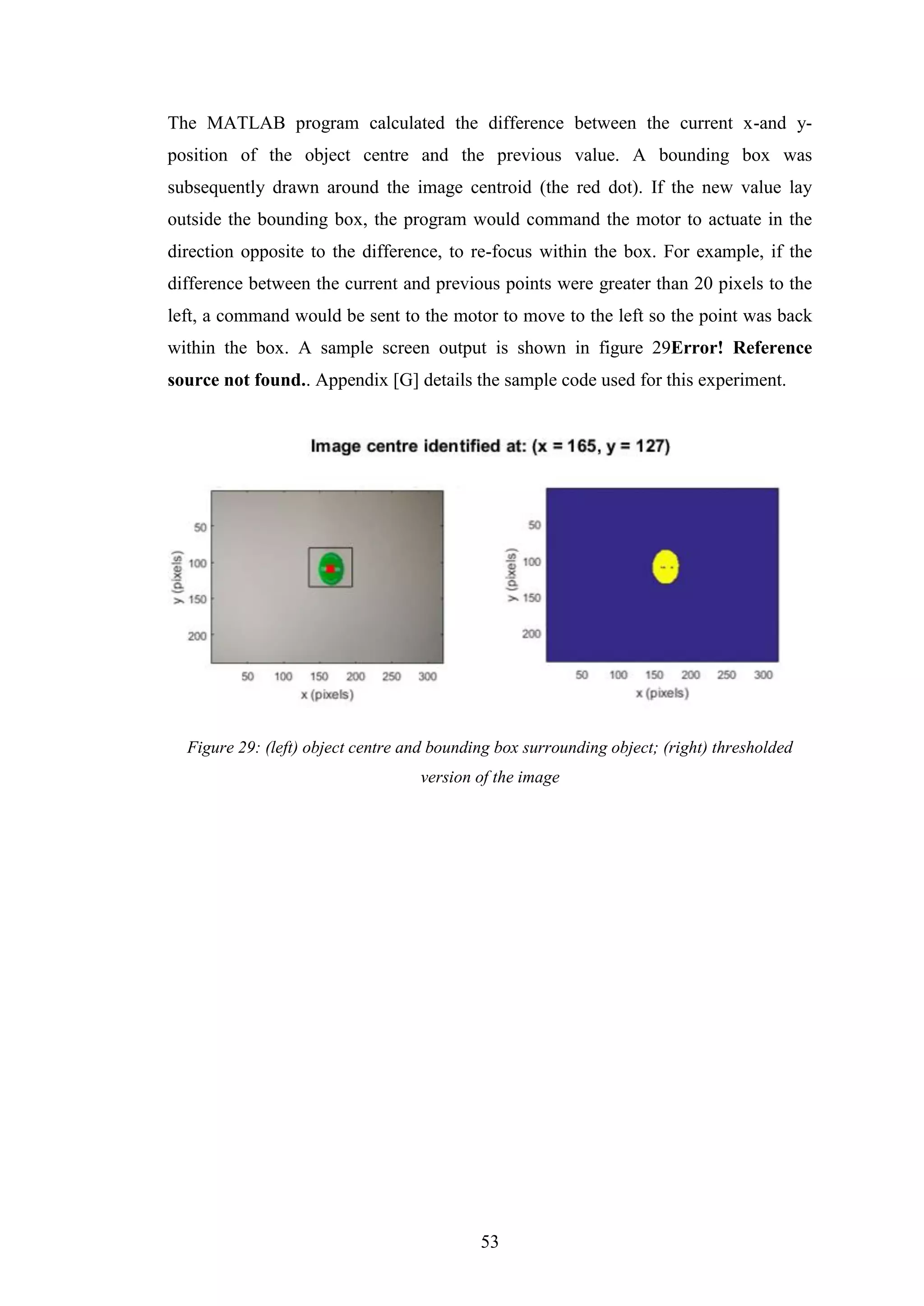 53
The MATLAB program calculated the difference between the current x-and y-
position of the object centre and the previous value. A bounding box was
subsequently drawn around the image centroid (the red dot). If the new value lay
outside the bounding box, the program would command the motor to actuate in the
direction opposite to the difference, to re-focus within the box. For example, if the
difference between the current and previous points were greater than 20 pixels to the
left, a command would be sent to the motor to move to the left so the point was back
within the box. A sample screen output is shown in figure 29Error! Reference
source not found.. Appendix [G] details the sample code used for this experiment.
Figure 29: (left) object centre and bounding box surrounding object; (right) thresholded
version of the image
 