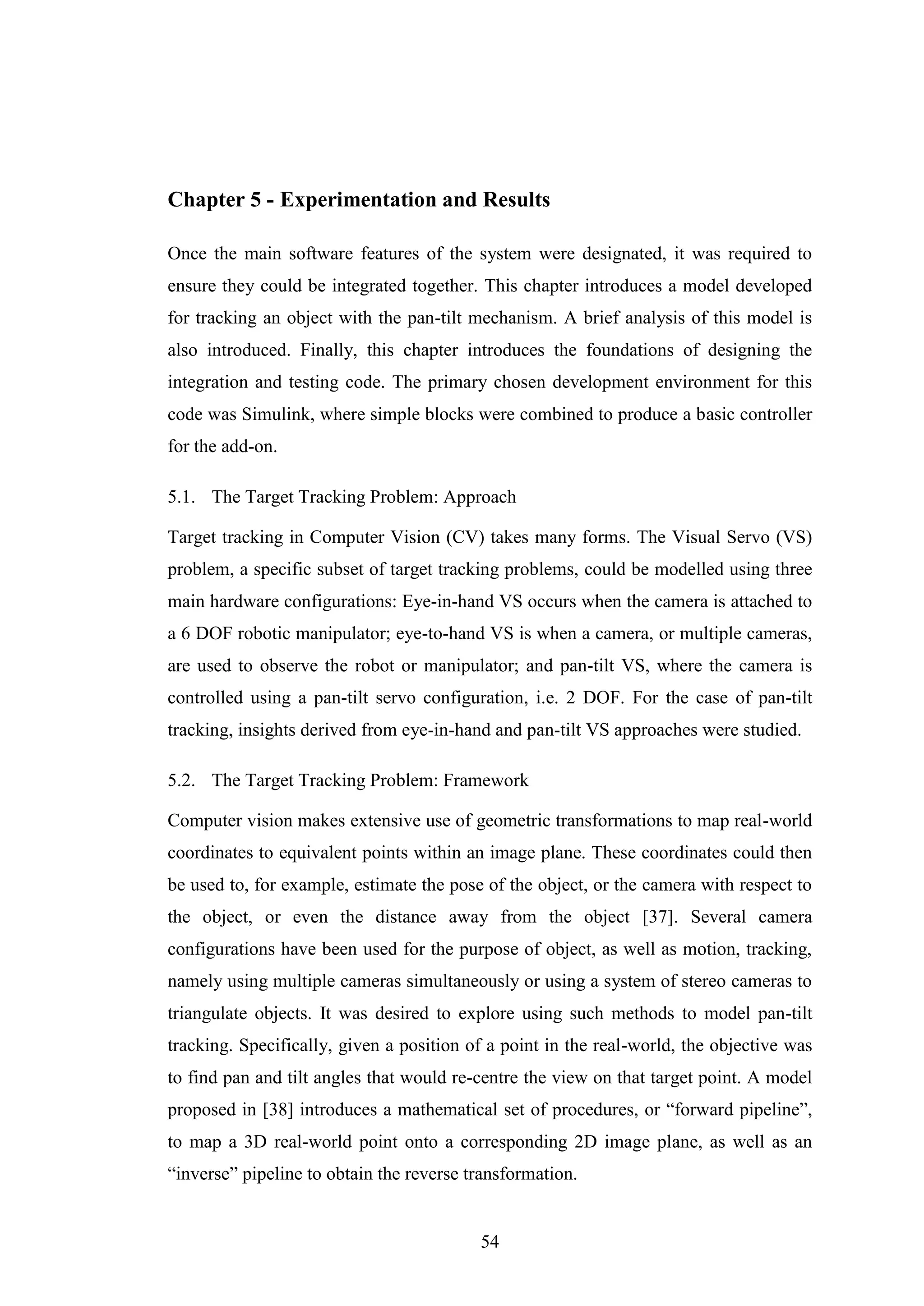 54
Chapter 5 - Experimentation and Results
Once the main software features of the system were designated, it was required to
ensure they could be integrated together. This chapter introduces a model developed
for tracking an object with the pan-tilt mechanism. A brief analysis of this model is
also introduced. Finally, this chapter introduces the foundations of designing the
integration and testing code. The primary chosen development environment for this
code was Simulink, where simple blocks were combined to produce a basic controller
for the add-on.
5.1. The Target Tracking Problem: Approach
Target tracking in Computer Vision (CV) takes many forms. The Visual Servo (VS)
problem, a specific subset of target tracking problems, could be modelled using three
main hardware configurations: Eye-in-hand VS occurs when the camera is attached to
a 6 DOF robotic manipulator; eye-to-hand VS is when a camera, or multiple cameras,
are used to observe the robot or manipulator; and pan-tilt VS, where the camera is
controlled using a pan-tilt servo configuration, i.e. 2 DOF. For the case of pan-tilt
tracking, insights derived from eye-in-hand and pan-tilt VS approaches were studied.
5.2. The Target Tracking Problem: Framework
Computer vision makes extensive use of geometric transformations to map real-world
coordinates to equivalent points within an image plane. These coordinates could then
be used to, for example, estimate the pose of the object, or the camera with respect to
the object, or even the distance away from the object [37]. Several camera
configurations have been used for the purpose of object, as well as motion, tracking,
namely using multiple cameras simultaneously or using a system of stereo cameras to
triangulate objects. It was desired to explore using such methods to model pan-tilt
tracking. Specifically, given a position of a point in the real-world, the objective was
to find pan and tilt angles that would re-centre the view on that target point. A model
proposed in [38] introduces a mathematical set of procedures, or “forward pipeline”,
to map a 3D real-world point onto a corresponding 2D image plane, as well as an
“inverse” pipeline to obtain the reverse transformation.
 