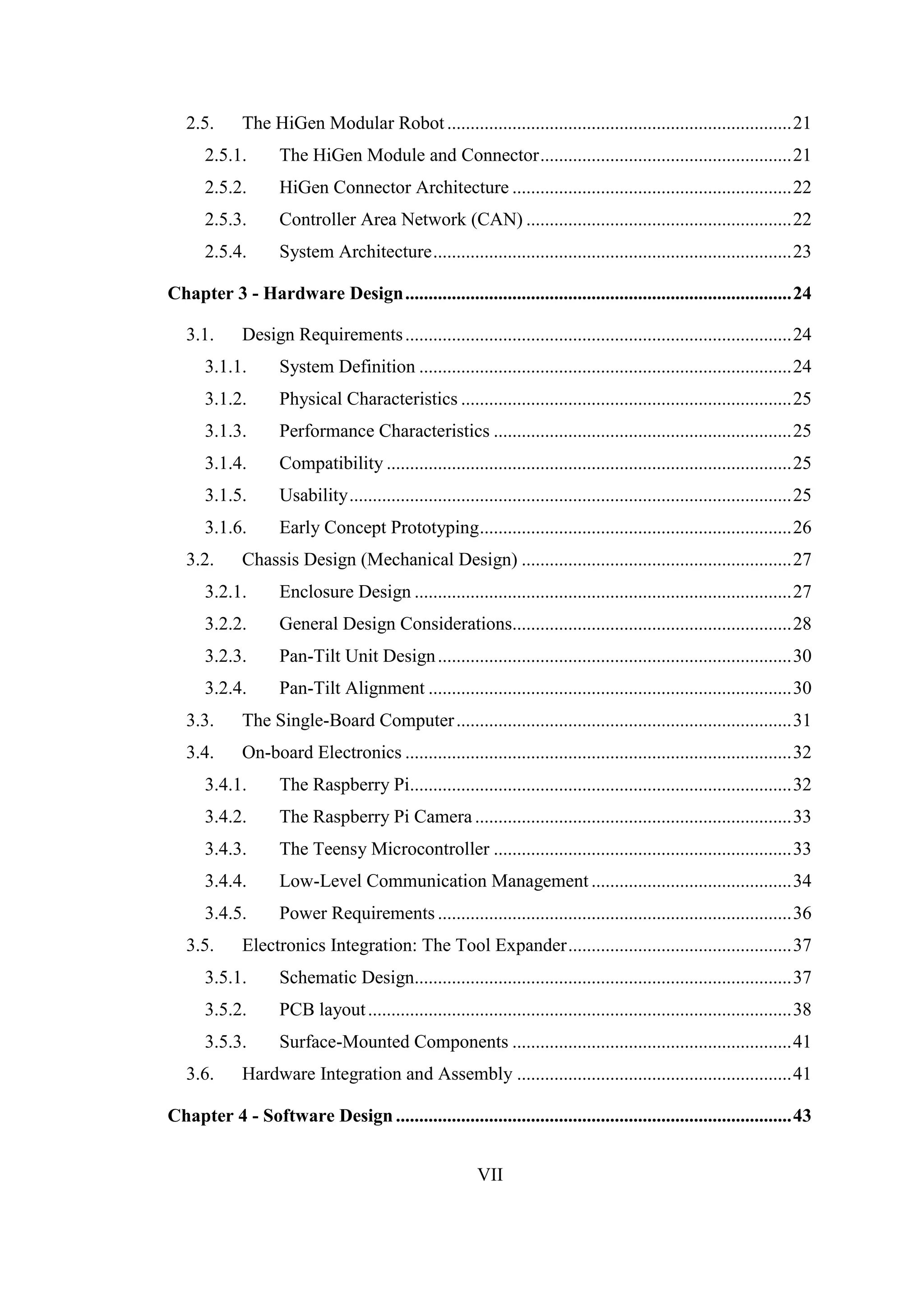 VII
2.5. The HiGen Modular Robot..........................................................................21
2.5.1. The HiGen Module and Connector......................................................21
2.5.2. HiGen Connector Architecture ............................................................22
2.5.3. Controller Area Network (CAN) .........................................................22
2.5.4. System Architecture.............................................................................23
Chapter 3 - Hardware Design...................................................................................24
3.1. Design Requirements...................................................................................24
3.1.1. System Definition ................................................................................24
3.1.2. Physical Characteristics .......................................................................25
3.1.3. Performance Characteristics ................................................................25
3.1.4. Compatibility .......................................................................................25
3.1.5. Usability...............................................................................................25
3.1.6. Early Concept Prototyping...................................................................26
3.2. Chassis Design (Mechanical Design) ..........................................................27
3.2.1. Enclosure Design .................................................................................27
3.2.2. General Design Considerations............................................................28
3.2.3. Pan-Tilt Unit Design............................................................................30
3.2.4. Pan-Tilt Alignment ..............................................................................30
3.3. The Single-Board Computer........................................................................31
3.4. On-board Electronics ...................................................................................32
3.4.1. The Raspberry Pi..................................................................................32
3.4.2. The Raspberry Pi Camera ....................................................................33
3.4.3. The Teensy Microcontroller ................................................................33
3.4.4. Low-Level Communication Management ...........................................34
3.4.5. Power Requirements ............................................................................36
3.5. Electronics Integration: The Tool Expander................................................37
3.5.1. Schematic Design.................................................................................37
3.5.2. PCB layout...........................................................................................38
3.5.3. Surface-Mounted Components ............................................................41
3.6. Hardware Integration and Assembly ...........................................................41
Chapter 4 - Software Design .....................................................................................43
 