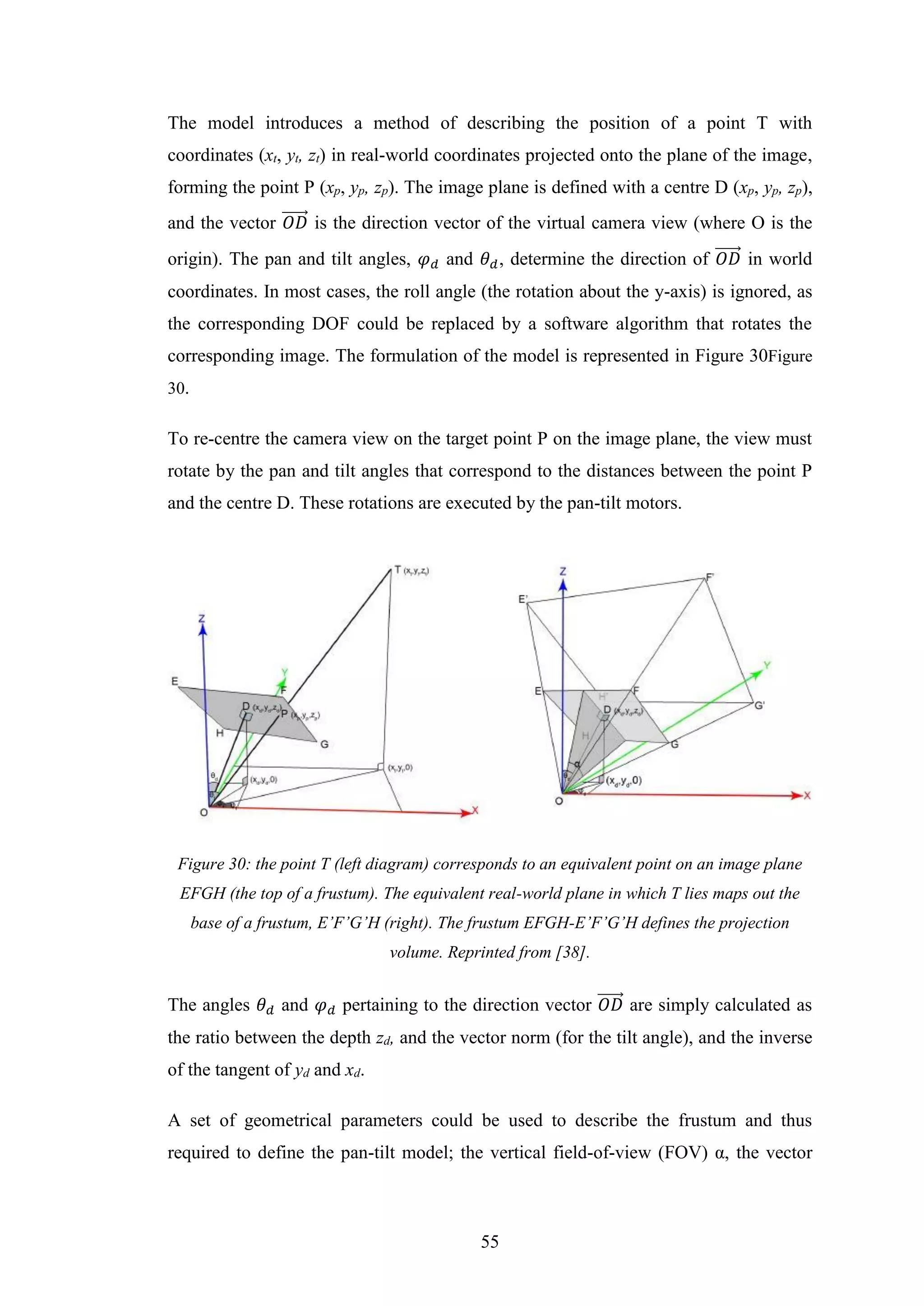 55
The model introduces a method of describing the position of a point T with
coordinates (xt, yt, zt) in real-world coordinates projected onto the plane of the image,
forming the point P (xp, yp, zp). The image plane is defined with a centre D (xp, yp, zp),
and the vector 𝑂𝐷⃗⃗⃗⃗⃗⃗ is the direction vector of the virtual camera view (where O is the
origin). The pan and tilt angles, 𝜑 𝑑 and 𝜃 𝑑, determine the direction of 𝑂𝐷⃗⃗⃗⃗⃗⃗ in world
coordinates. In most cases, the roll angle (the rotation about the y-axis) is ignored, as
the corresponding DOF could be replaced by a software algorithm that rotates the
corresponding image. The formulation of the model is represented in Figure 30Figure
30.
To re-centre the camera view on the target point P on the image plane, the view must
rotate by the pan and tilt angles that correspond to the distances between the point P
and the centre D. These rotations are executed by the pan-tilt motors.
Figure 30: the point T (left diagram) corresponds to an equivalent point on an image plane
EFGH (the top of a frustum). The equivalent real-world plane in which T lies maps out the
base of a frustum, E’F’G’H (right). The frustum EFGH-E’F’G’H defines the projection
volume. Reprinted from [38].
The angles 𝜃 𝑑 and 𝜑 𝑑 pertaining to the direction vector 𝑂𝐷⃗⃗⃗⃗⃗⃗ are simply calculated as
the ratio between the depth zd, and the vector norm (for the tilt angle), and the inverse
of the tangent of yd and xd.
A set of geometrical parameters could be used to describe the frustum and thus
required to define the pan-tilt model; the vertical field-of-view (FOV) α, the vector
 