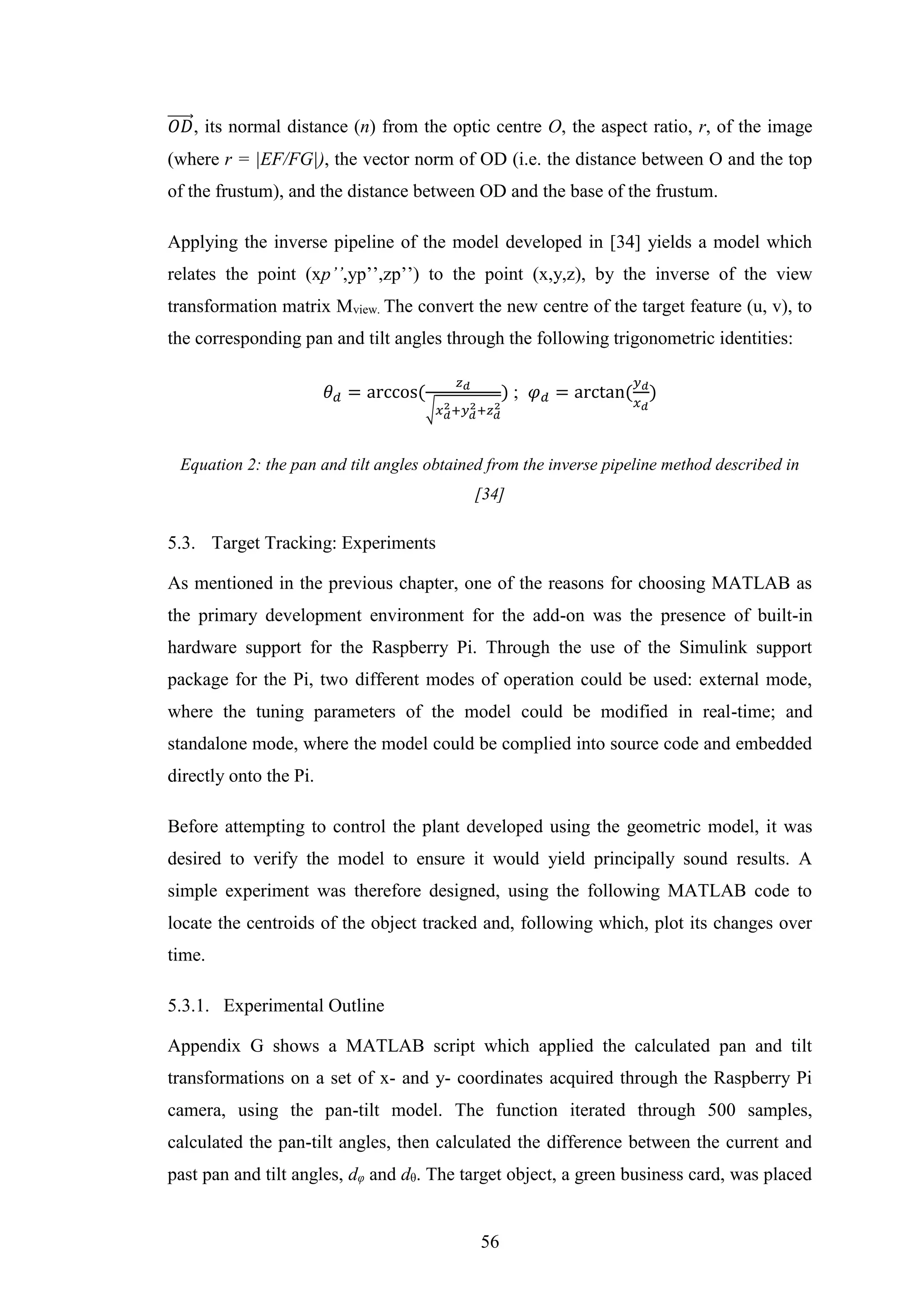 56
𝑂𝐷⃗⃗⃗⃗⃗⃗ , its normal distance (n) from the optic centre O, the aspect ratio, r, of the image
(where r = |EF/FG|), the vector norm of OD (i.e. the distance between O and the top
of the frustum), and the distance between OD and the base of the frustum.
Applying the inverse pipeline of the model developed in [34] yields a model which
relates the point (xp’’,yp’’,zp’’) to the point (x,y,z), by the inverse of the view
transformation matrix Mview. The convert the new centre of the target feature (u, v), to
the corresponding pan and tilt angles through the following trigonometric identities:
𝜃 𝑑 = arccos(
𝑧 𝑑
√𝑥 𝑑
2+𝑦 𝑑
2+𝑧 𝑑
2
) ; 𝜑 𝑑 = arctan(
𝑦 𝑑
𝑥 𝑑
)
Equation 2: the pan and tilt angles obtained from the inverse pipeline method described in
[34]
5.3. Target Tracking: Experiments
As mentioned in the previous chapter, one of the reasons for choosing MATLAB as
the primary development environment for the add-on was the presence of built-in
hardware support for the Raspberry Pi. Through the use of the Simulink support
package for the Pi, two different modes of operation could be used: external mode,
where the tuning parameters of the model could be modified in real-time; and
standalone mode, where the model could be complied into source code and embedded
directly onto the Pi.
Before attempting to control the plant developed using the geometric model, it was
desired to verify the model to ensure it would yield principally sound results. A
simple experiment was therefore designed, using the following MATLAB code to
locate the centroids of the object tracked and, following which, plot its changes over
time.
5.3.1. Experimental Outline
Appendix G shows a MATLAB script which applied the calculated pan and tilt
transformations on a set of x- and y- coordinates acquired through the Raspberry Pi
camera, using the pan-tilt model. The function iterated through 500 samples,
calculated the pan-tilt angles, then calculated the difference between the current and
past pan and tilt angles, dφ and dθ. The target object, a green business card, was placed
 