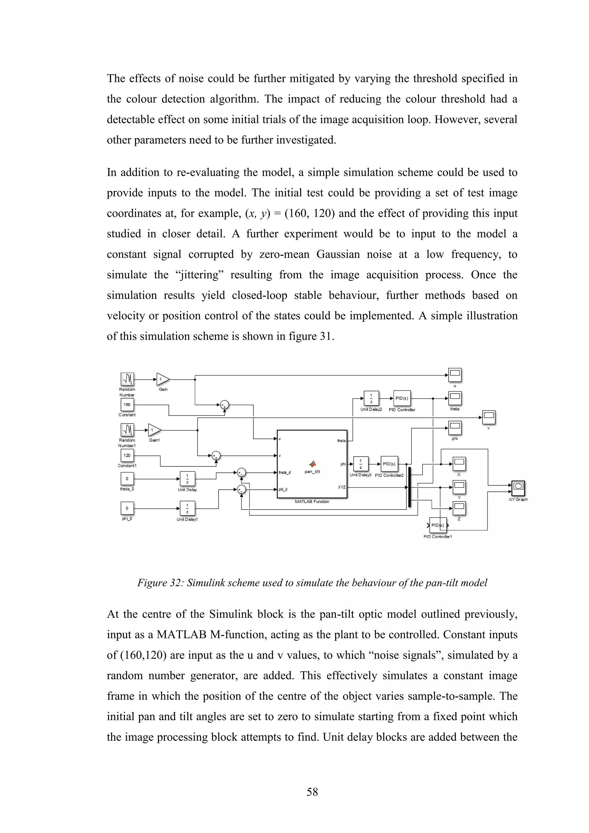 58
The effects of noise could be further mitigated by varying the threshold specified in
the colour detection algorithm. The impact of reducing the colour threshold had a
detectable effect on some initial trials of the image acquisition loop. However, several
other parameters need to be further investigated.
In addition to re-evaluating the model, a simple simulation scheme could be used to
provide inputs to the model. The initial test could be providing a set of test image
coordinates at, for example, (x, y) = (160, 120) and the effect of providing this input
studied in closer detail. A further experiment would be to input to the model a
constant signal corrupted by zero-mean Gaussian noise at a low frequency, to
simulate the “jittering” resulting from the image acquisition process. Once the
simulation results yield closed-loop stable behaviour, further methods based on
velocity or position control of the states could be implemented. A simple illustration
of this simulation scheme is shown in figure 31.
Figure 32: Simulink scheme used to simulate the behaviour of the pan-tilt model
At the centre of the Simulink block is the pan-tilt optic model outlined previously,
input as a MATLAB M-function, acting as the plant to be controlled. Constant inputs
of (160,120) are input as the u and v values, to which “noise signals”, simulated by a
random number generator, are added. This effectively simulates a constant image
frame in which the position of the centre of the object varies sample-to-sample. The
initial pan and tilt angles are set to zero to simulate starting from a fixed point which
the image processing block attempts to find. Unit delay blocks are added between the
 