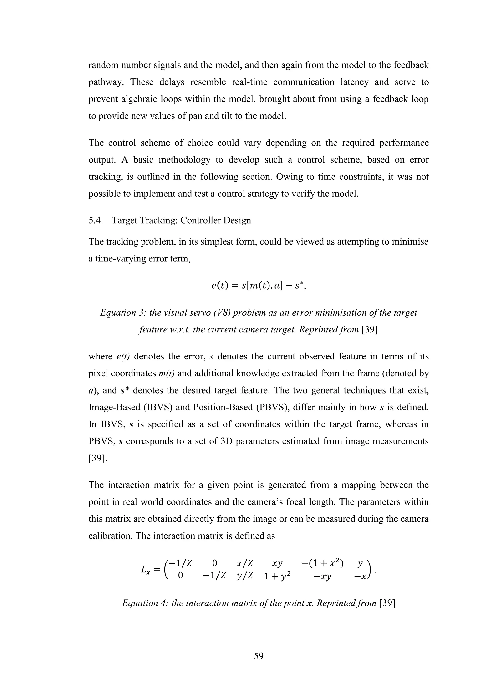 59
random number signals and the model, and then again from the model to the feedback
pathway. These delays resemble real-time communication latency and serve to
prevent algebraic loops within the model, brought about from using a feedback loop
to provide new values of pan and tilt to the model.
The control scheme of choice could vary depending on the required performance
output. A basic methodology to develop such a control scheme, based on error
tracking, is outlined in the following section. Owing to time constraints, it was not
possible to implement and test a control strategy to verify the model.
5.4. Target Tracking: Controller Design
The tracking problem, in its simplest form, could be viewed as attempting to minimise
a time-varying error term,
𝑒(𝑡) = 𝑠[𝑚(𝑡), 𝑎] − 𝑠∗
,
Equation 3: the visual servo (VS) problem as an error minimisation of the target
feature w.r.t. the current camera target. Reprinted from [39]
where e(t) denotes the error, s denotes the current observed feature in terms of its
pixel coordinates m(t) and additional knowledge extracted from the frame (denoted by
a), and s* denotes the desired target feature. The two general techniques that exist,
Image-Based (IBVS) and Position-Based (PBVS), differ mainly in how s is defined.
In IBVS, s is specified as a set of coordinates within the target frame, whereas in
PBVS, s corresponds to a set of 3D parameters estimated from image measurements
[39].
The interaction matrix for a given point is generated from a mapping between the
point in real world coordinates and the camera’s focal length. The parameters within
this matrix are obtained directly from the image or can be measured during the camera
calibration. The interaction matrix is defined as
𝐿 𝒙 = (
−1 𝑍⁄ 0 𝑥 𝑍⁄
0 −1 𝑍⁄ 𝑦 𝑍⁄
𝑥𝑦 −(1 + 𝑥2
) 𝑦
1 + 𝑦2
−𝑥𝑦 −𝑥
) .
Equation 4: the interaction matrix of the point x. Reprinted from [39]
 