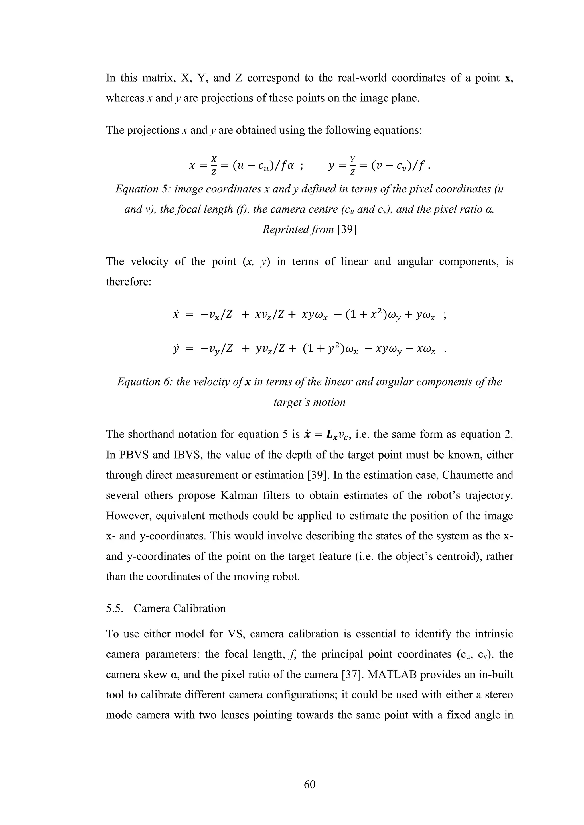 60
In this matrix, X, Y, and Z correspond to the real-world coordinates of a point x,
whereas x and y are projections of these points on the image plane.
The projections x and y are obtained using the following equations:
𝑥 =
𝑋
𝑍
= (𝑢 − 𝑐 𝑢) 𝑓𝛼⁄ ; 𝑦 =
𝑌
𝑍
= (𝑣 − 𝑐 𝑣) 𝑓⁄ .
Equation 5: image coordinates x and y defined in terms of the pixel coordinates (u
and v), the focal length (f), the camera centre (cu and cv), and the pixel ratio α.
Reprinted from [39]
The velocity of the point (x, y) in terms of linear and angular components, is
therefore:
𝑥̇ = −𝑣𝑥/𝑍 + 𝑥𝑣𝑧/𝑍 + 𝑥𝑦𝜔 𝑥 − (1 + 𝑥2
)𝜔 𝑦 + 𝑦𝜔 𝑧 ;
𝑦̇ = −𝑣 𝑦/𝑍 + 𝑦𝑣𝑧/𝑍 + (1 + 𝑦2
)𝜔 𝑥 − 𝑥𝑦𝜔 𝑦 − 𝑥𝜔 𝑧 .
Equation 6: the velocity of x in terms of the linear and angular components of the
target’s motion
The shorthand notation for equation 5 is 𝒙̇ = 𝑳 𝒙 𝑣𝑐, i.e. the same form as equation 2.
In PBVS and IBVS, the value of the depth of the target point must be known, either
through direct measurement or estimation [39]. In the estimation case, Chaumette and
several others propose Kalman filters to obtain estimates of the robot’s trajectory.
However, equivalent methods could be applied to estimate the position of the image
x- and y-coordinates. This would involve describing the states of the system as the x-
and y-coordinates of the point on the target feature (i.e. the object’s centroid), rather
than the coordinates of the moving robot.
5.5. Camera Calibration
To use either model for VS, camera calibration is essential to identify the intrinsic
camera parameters: the focal length, f, the principal point coordinates (cu, cv), the
camera skew α, and the pixel ratio of the camera [37]. MATLAB provides an in-built
tool to calibrate different camera configurations; it could be used with either a stereo
mode camera with two lenses pointing towards the same point with a fixed angle in
 