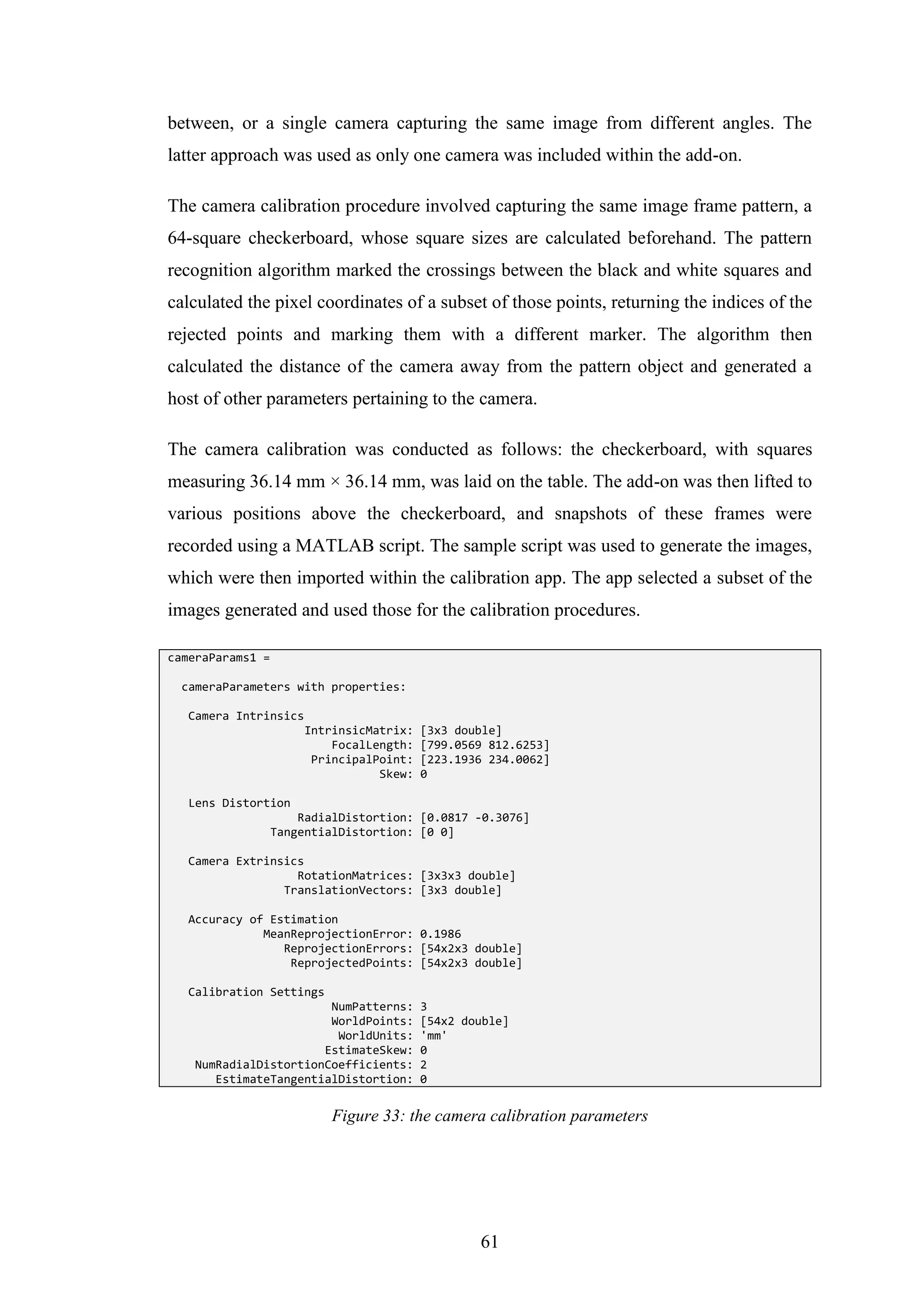 61
between, or a single camera capturing the same image from different angles. The
latter approach was used as only one camera was included within the add-on.
The camera calibration procedure involved capturing the same image frame pattern, a
64-square checkerboard, whose square sizes are calculated beforehand. The pattern
recognition algorithm marked the crossings between the black and white squares and
calculated the pixel coordinates of a subset of those points, returning the indices of the
rejected points and marking them with a different marker. The algorithm then
calculated the distance of the camera away from the pattern object and generated a
host of other parameters pertaining to the camera.
The camera calibration was conducted as follows: the checkerboard, with squares
measuring 36.14 mm × 36.14 mm, was laid on the table. The add-on was then lifted to
various positions above the checkerboard, and snapshots of these frames were
recorded using a MATLAB script. The sample script was used to generate the images,
which were then imported within the calibration app. The app selected a subset of the
images generated and used those for the calibration procedures.
cameraParams1 =
cameraParameters with properties:
Camera Intrinsics
IntrinsicMatrix: [3x3 double]
FocalLength: [799.0569 812.6253]
PrincipalPoint: [223.1936 234.0062]
Skew: 0
Lens Distortion
RadialDistortion: [0.0817 -0.3076]
TangentialDistortion: [0 0]
Camera Extrinsics
RotationMatrices: [3x3x3 double]
TranslationVectors: [3x3 double]
Accuracy of Estimation
MeanReprojectionError: 0.1986
ReprojectionErrors: [54x2x3 double]
ReprojectedPoints: [54x2x3 double]
Calibration Settings
NumPatterns: 3
WorldPoints: [54x2 double]
WorldUnits: 'mm'
EstimateSkew: 0
NumRadialDistortionCoefficients: 2
EstimateTangentialDistortion: 0
Figure 33: the camera calibration parameters
 