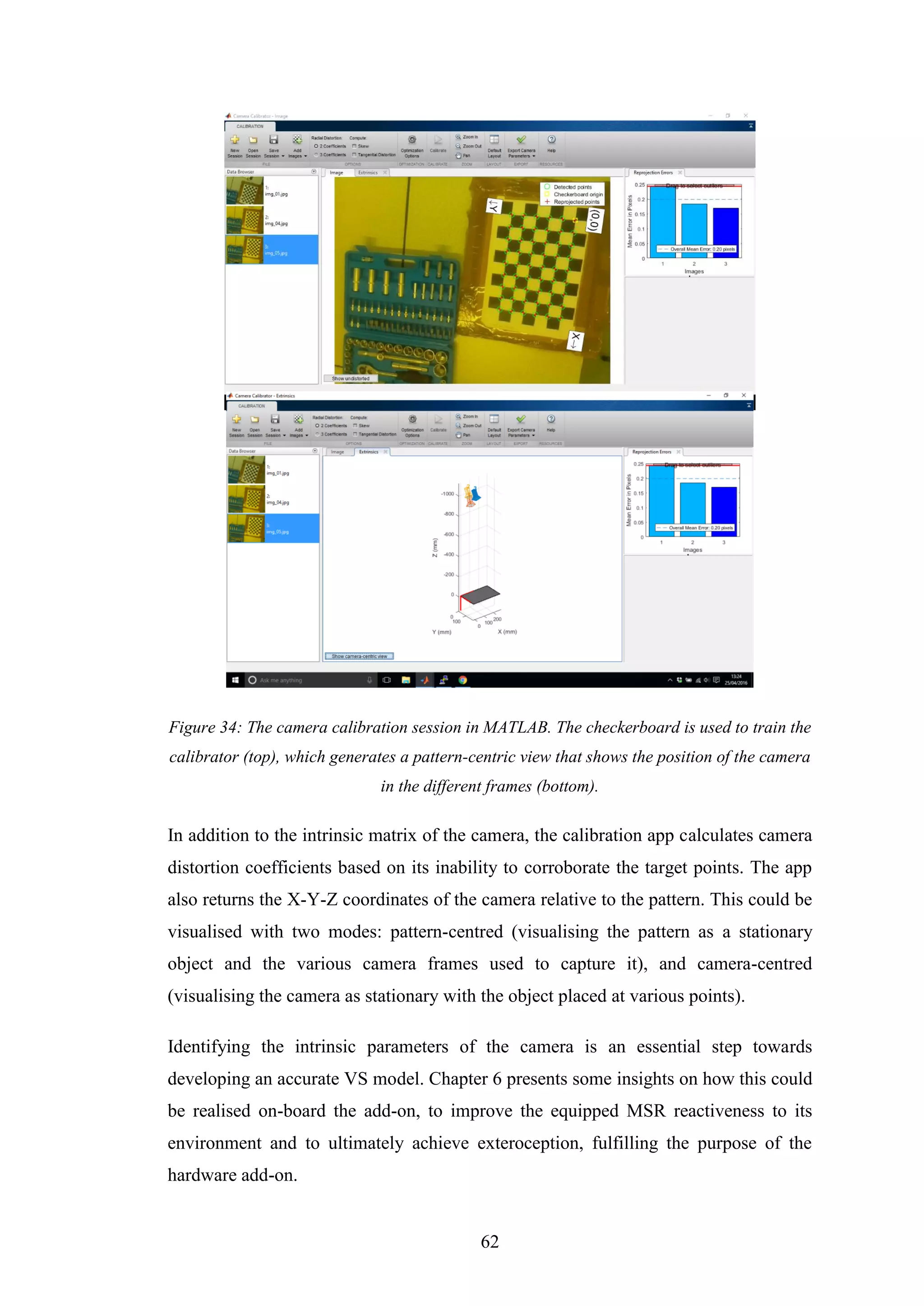 62
Figure 34: The camera calibration session in MATLAB. The checkerboard is used to train the
calibrator (top), which generates a pattern-centric view that shows the position of the camera
in the different frames (bottom).
In addition to the intrinsic matrix of the camera, the calibration app calculates camera
distortion coefficients based on its inability to corroborate the target points. The app
also returns the X-Y-Z coordinates of the camera relative to the pattern. This could be
visualised with two modes: pattern-centred (visualising the pattern as a stationary
object and the various camera frames used to capture it), and camera-centred
(visualising the camera as stationary with the object placed at various points).
Identifying the intrinsic parameters of the camera is an essential step towards
developing an accurate VS model. Chapter 6 presents some insights on how this could
be realised on-board the add-on, to improve the equipped MSR reactiveness to its
environment and to ultimately achieve exteroception, fulfilling the purpose of the
hardware add-on.
 