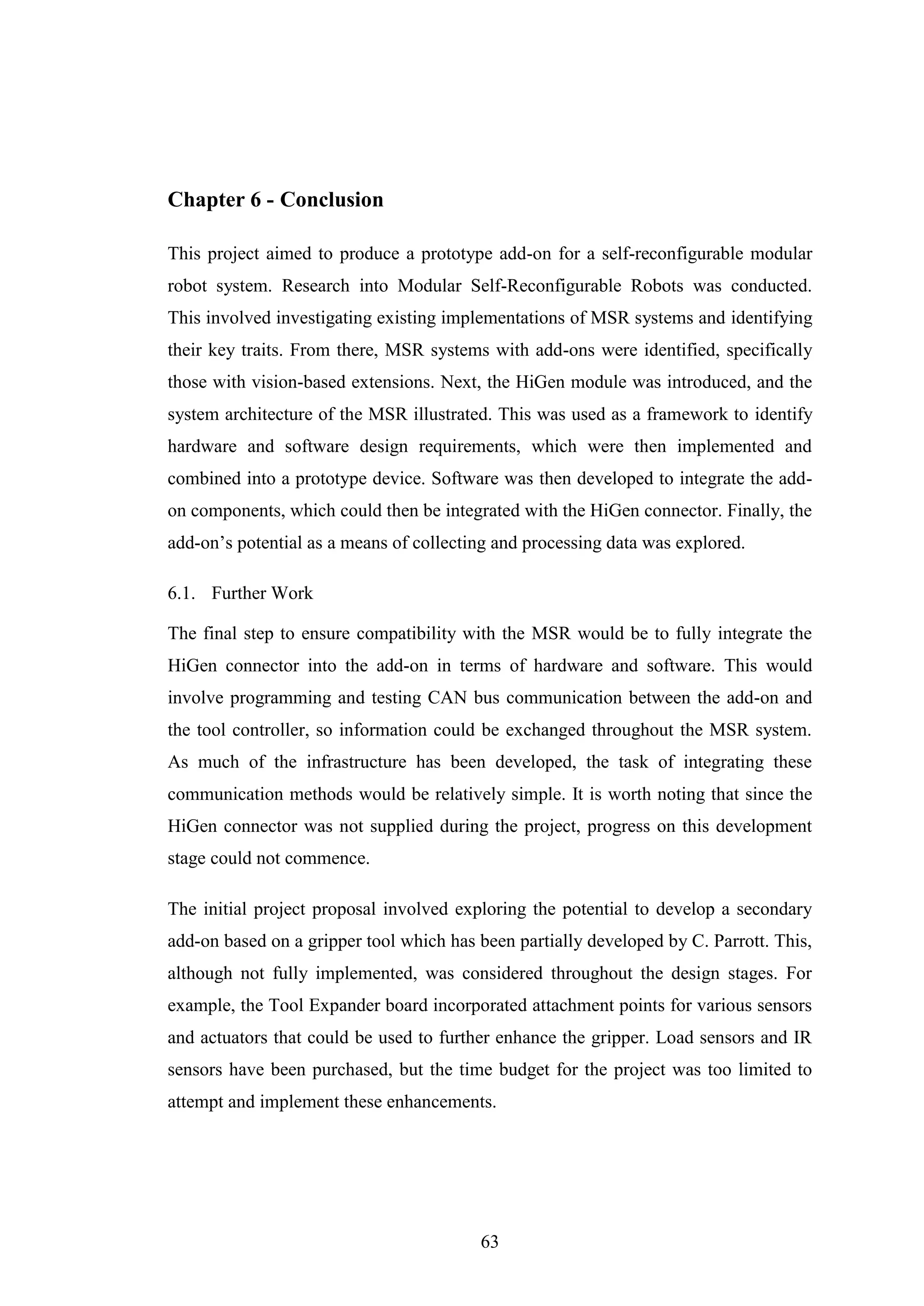 63
Chapter 6 - Conclusion
This project aimed to produce a prototype add-on for a self-reconfigurable modular
robot system. Research into Modular Self-Reconfigurable Robots was conducted.
This involved investigating existing implementations of MSR systems and identifying
their key traits. From there, MSR systems with add-ons were identified, specifically
those with vision-based extensions. Next, the HiGen module was introduced, and the
system architecture of the MSR illustrated. This was used as a framework to identify
hardware and software design requirements, which were then implemented and
combined into a prototype device. Software was then developed to integrate the add-
on components, which could then be integrated with the HiGen connector. Finally, the
add-on’s potential as a means of collecting and processing data was explored.
6.1. Further Work
The final step to ensure compatibility with the MSR would be to fully integrate the
HiGen connector into the add-on in terms of hardware and software. This would
involve programming and testing CAN bus communication between the add-on and
the tool controller, so information could be exchanged throughout the MSR system.
As much of the infrastructure has been developed, the task of integrating these
communication methods would be relatively simple. It is worth noting that since the
HiGen connector was not supplied during the project, progress on this development
stage could not commence.
The initial project proposal involved exploring the potential to develop a secondary
add-on based on a gripper tool which has been partially developed by C. Parrott. This,
although not fully implemented, was considered throughout the design stages. For
example, the Tool Expander board incorporated attachment points for various sensors
and actuators that could be used to further enhance the gripper. Load sensors and IR
sensors have been purchased, but the time budget for the project was too limited to
attempt and implement these enhancements.
 