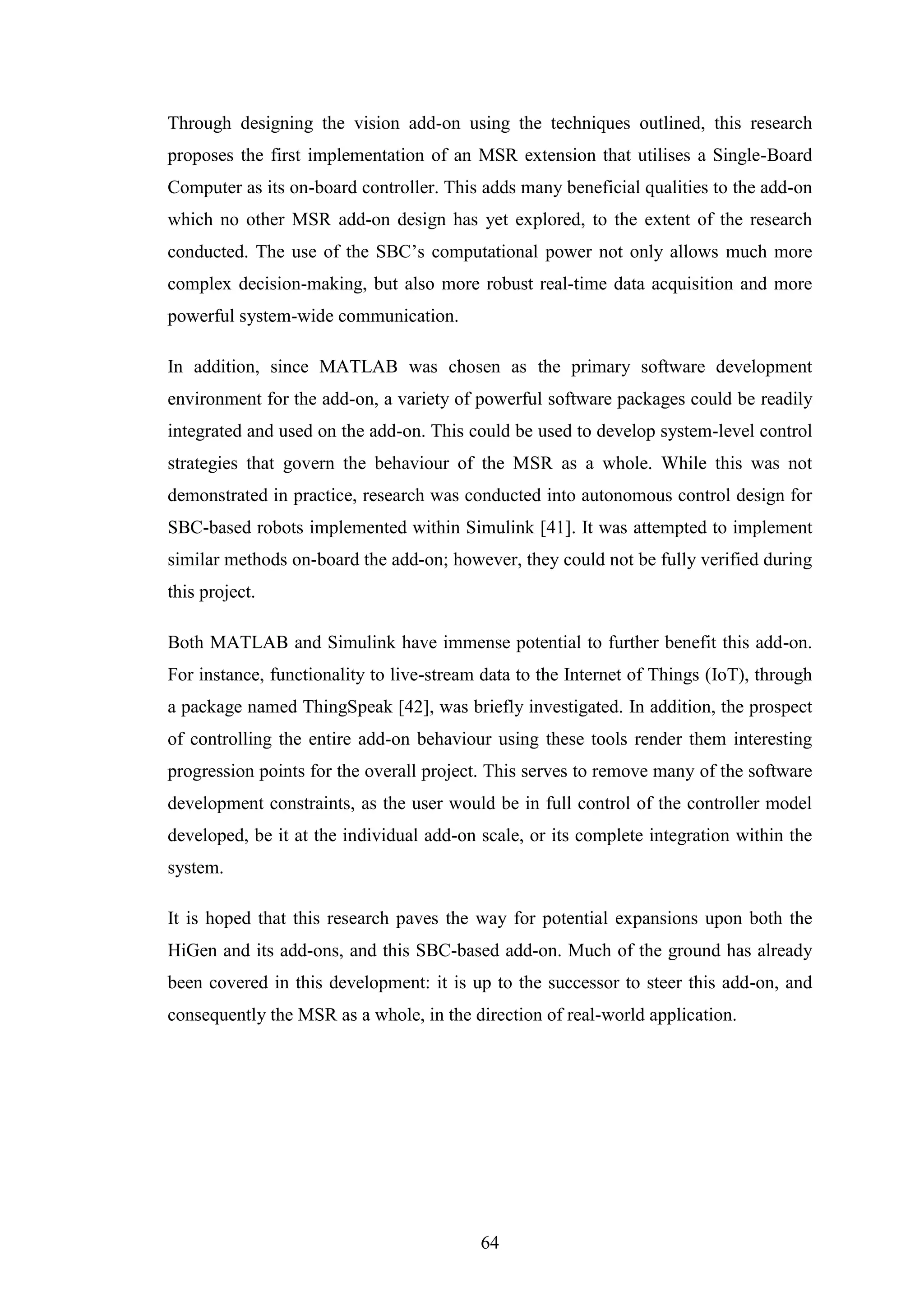 64
Through designing the vision add-on using the techniques outlined, this research
proposes the first implementation of an MSR extension that utilises a Single-Board
Computer as its on-board controller. This adds many beneficial qualities to the add-on
which no other MSR add-on design has yet explored, to the extent of the research
conducted. The use of the SBC’s computational power not only allows much more
complex decision-making, but also more robust real-time data acquisition and more
powerful system-wide communication.
In addition, since MATLAB was chosen as the primary software development
environment for the add-on, a variety of powerful software packages could be readily
integrated and used on the add-on. This could be used to develop system-level control
strategies that govern the behaviour of the MSR as a whole. While this was not
demonstrated in practice, research was conducted into autonomous control design for
SBC-based robots implemented within Simulink [41]. It was attempted to implement
similar methods on-board the add-on; however, they could not be fully verified during
this project.
Both MATLAB and Simulink have immense potential to further benefit this add-on.
For instance, functionality to live-stream data to the Internet of Things (IoT), through
a package named ThingSpeak [42], was briefly investigated. In addition, the prospect
of controlling the entire add-on behaviour using these tools render them interesting
progression points for the overall project. This serves to remove many of the software
development constraints, as the user would be in full control of the controller model
developed, be it at the individual add-on scale, or its complete integration within the
system.
It is hoped that this research paves the way for potential expansions upon both the
HiGen and its add-ons, and this SBC-based add-on. Much of the ground has already
been covered in this development: it is up to the successor to steer this add-on, and
consequently the MSR as a whole, in the direction of real-world application.
 