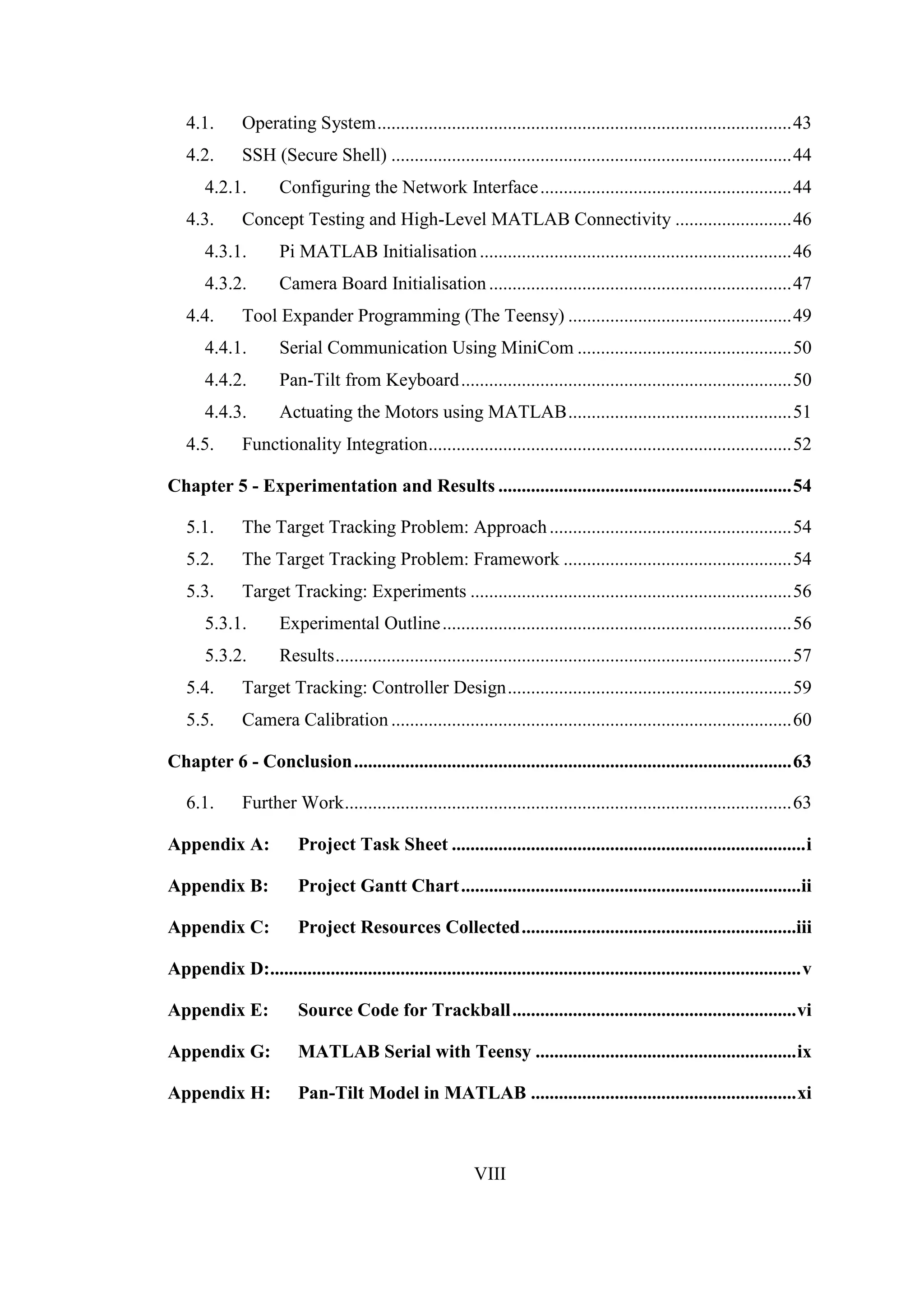 VIII
4.1. Operating System.........................................................................................43
4.2. SSH (Secure Shell) ......................................................................................44
4.2.1. Configuring the Network Interface......................................................44
4.3. Concept Testing and High-Level MATLAB Connectivity .........................46
4.3.1. Pi MATLAB Initialisation...................................................................46
4.3.2. Camera Board Initialisation.................................................................47
4.4. Tool Expander Programming (The Teensy) ................................................49
4.4.1. Serial Communication Using MiniCom ..............................................50
4.4.2. Pan-Tilt from Keyboard.......................................................................50
4.4.3. Actuating the Motors using MATLAB................................................51
4.5. Functionality Integration..............................................................................52
Chapter 5 - Experimentation and Results ...............................................................54
5.1. The Target Tracking Problem: Approach....................................................54
5.2. The Target Tracking Problem: Framework .................................................54
5.3. Target Tracking: Experiments .....................................................................56
5.3.1. Experimental Outline...........................................................................56
5.3.2. Results..................................................................................................57
5.4. Target Tracking: Controller Design.............................................................59
5.5. Camera Calibration ......................................................................................60
Chapter 6 - Conclusion..............................................................................................63
6.1. Further Work................................................................................................63
Appendix A: Project Task Sheet ............................................................................i
Appendix B: Project Gantt Chart.........................................................................ii
Appendix C: Project Resources Collected...........................................................iii
Appendix D:..................................................................................................................v
Appendix E: Source Code for Trackball.............................................................vi
Appendix G: MATLAB Serial with Teensy ........................................................ix
Appendix H: Pan-Tilt Model in MATLAB .........................................................xi
 