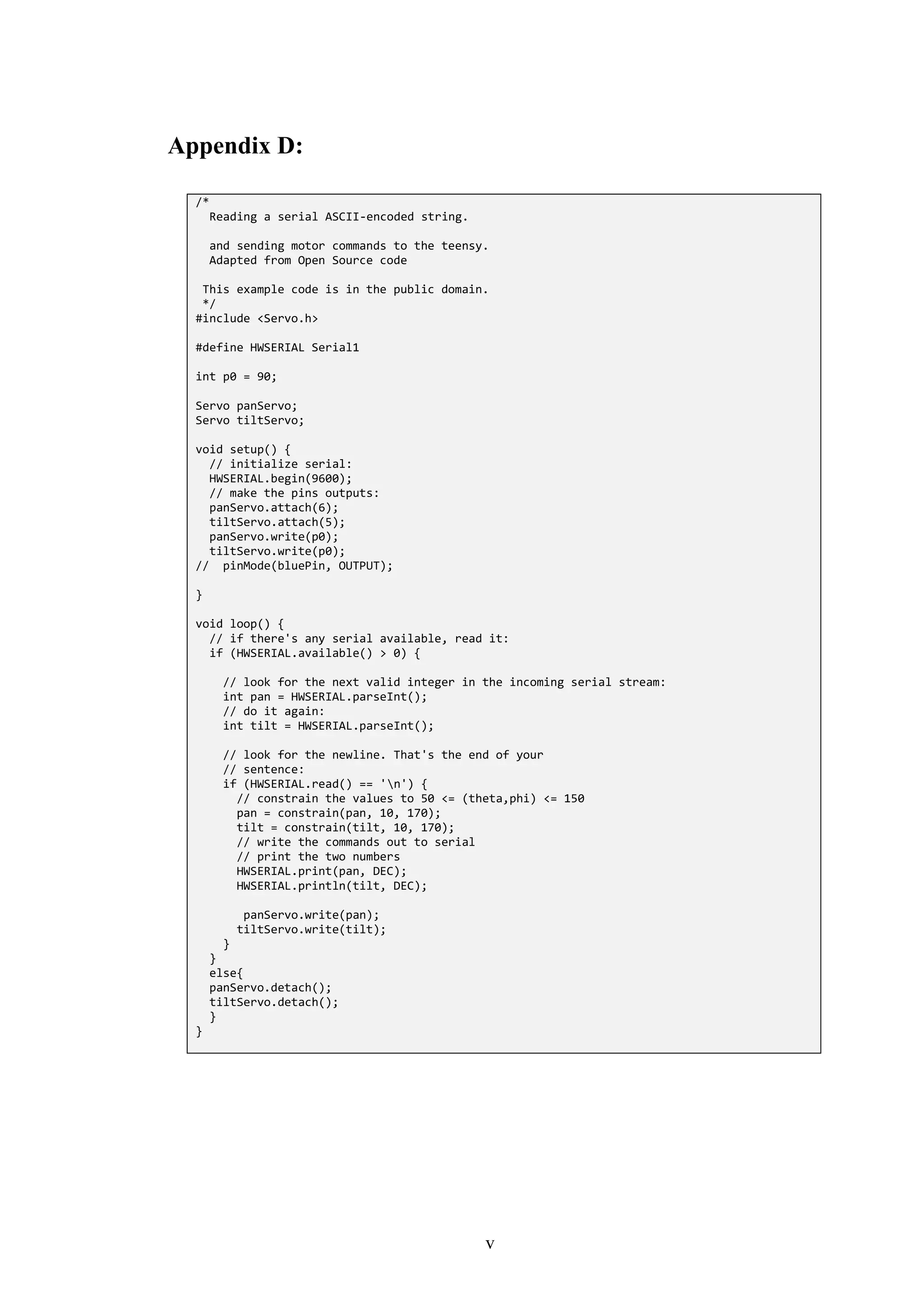 v
Appendix D:
/*
Reading a serial ASCII-encoded string.
and sending motor commands to the teensy.
Adapted from Open Source code
This example code is in the public domain.
*/
#include <Servo.h>
#define HWSERIAL Serial1
int p0 = 90;
Servo panServo;
Servo tiltServo;
void setup() {
// initialize serial:
HWSERIAL.begin(9600);
// make the pins outputs:
panServo.attach(6);
tiltServo.attach(5);
panServo.write(p0);
tiltServo.write(p0);
// pinMode(bluePin, OUTPUT);
}
void loop() {
// if there's any serial available, read it:
if (HWSERIAL.available() > 0) {
// look for the next valid integer in the incoming serial stream:
int pan = HWSERIAL.parseInt();
// do it again:
int tilt = HWSERIAL.parseInt();
// look for the newline. That's the end of your
// sentence:
if (HWSERIAL.read() == 'n') {
// constrain the values to 50 <= (theta,phi) <= 150
pan = constrain(pan, 10, 170);
tilt = constrain(tilt, 10, 170);
// write the commands out to serial
// print the two numbers
HWSERIAL.print(pan, DEC);
HWSERIAL.println(tilt, DEC);
panServo.write(pan);
tiltServo.write(tilt);
}
}
else{
panServo.detach();
tiltServo.detach();
}
}
 