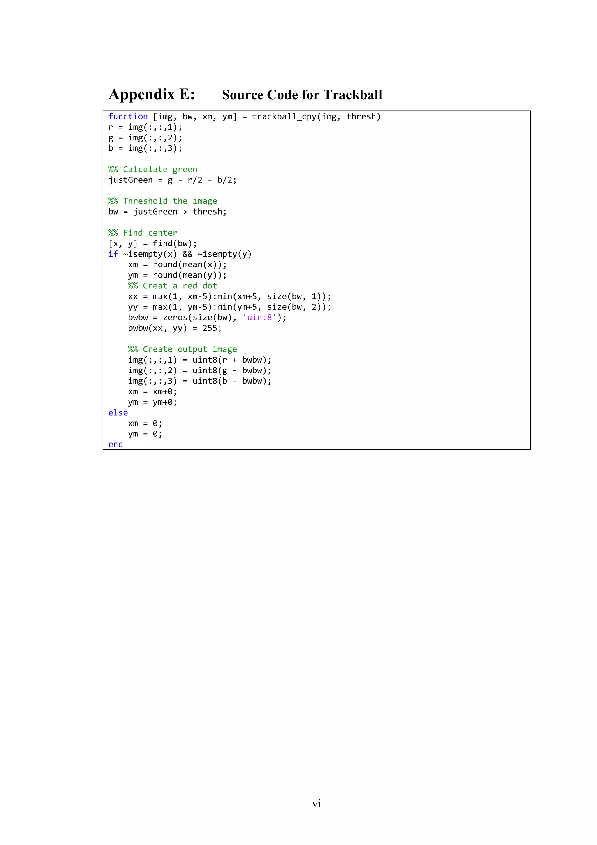 vi
Appendix E: Source Code for Trackball
function [img, bw, xm, ym] = trackball_cpy(img, thresh)
r = img(:,:,1);
g = img(:,:,2);
b = img(:,:,3);
%% Calculate green
justGreen = g - r/2 - b/2;
%% Threshold the image
bw = justGreen > thresh;
%% Find center
[x, y] = find(bw);
if ~isempty(x) && ~isempty(y)
xm = round(mean(x));
ym = round(mean(y));
%% Creat a red dot
xx = max(1, xm-5):min(xm+5, size(bw, 1));
yy = max(1, ym-5):min(ym+5, size(bw, 2));
bwbw = zeros(size(bw), 'uint8');
bwbw(xx, yy) = 255;
%% Create output image
img(:,:,1) = uint8(r + bwbw);
img(:,:,2) = uint8(g - bwbw);
img(:,:,3) = uint8(b - bwbw);
xm = xm+0;
ym = ym+0;
else
xm = 0;
ym = 0;
end
 