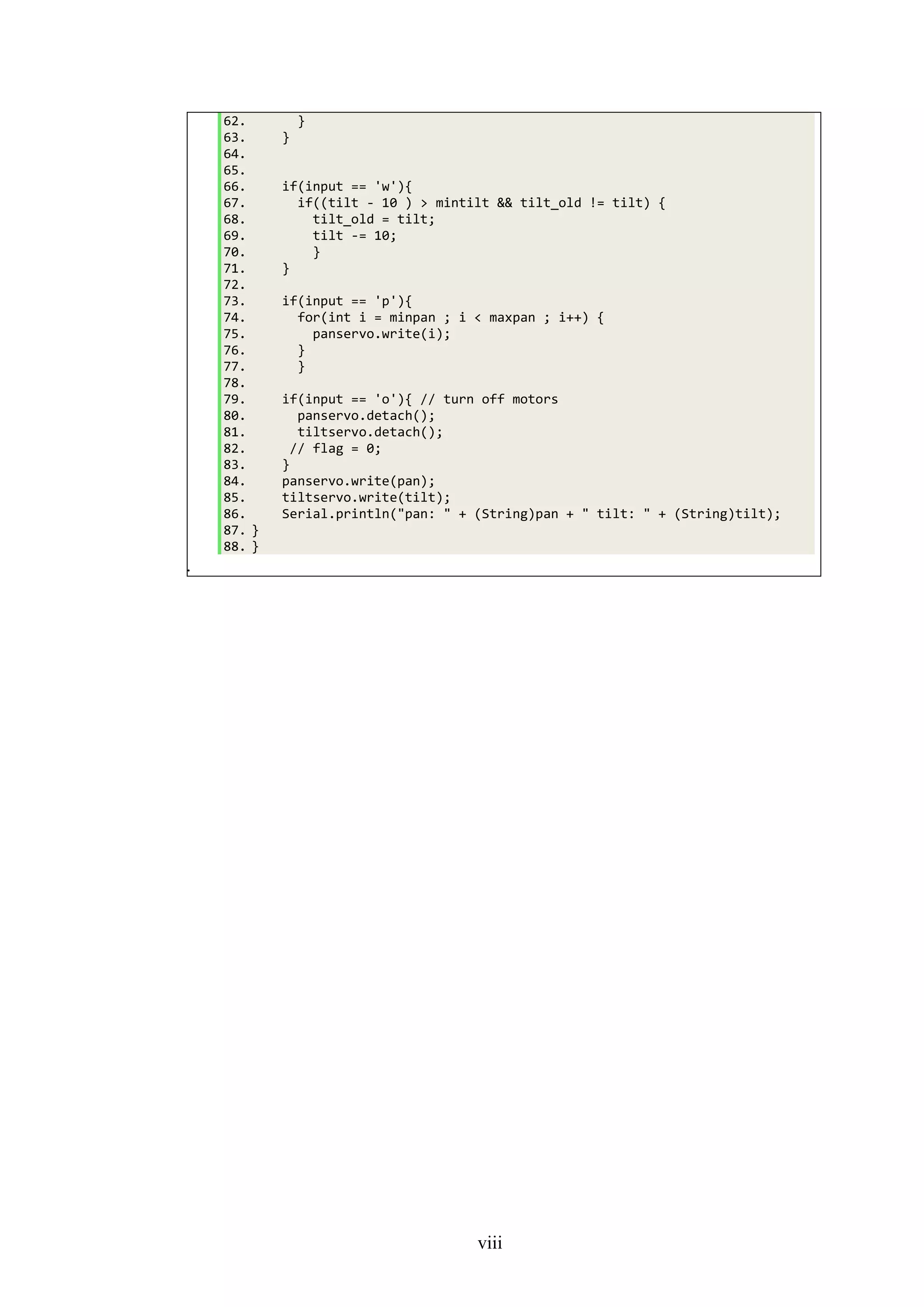 viii
62. }
63. }
64.
65.
66. if(input == 'w'){
67. if((tilt - 10 ) > mintilt && tilt_old != tilt) {
68. tilt_old = tilt;
69. tilt -= 10;
70. }
71. }
72.
73. if(input == 'p'){
74. for(int i = minpan ; i < maxpan ; i++) {
75. panservo.write(i);
76. }
77. }
78.
79. if(input == 'o'){ // turn off motors
80. panservo.detach();
81. tiltservo.detach();
82. // flag = 0;
83. }
84. panservo.write(pan);
85. tiltservo.write(tilt);
86. Serial.println("pan: " + (String)pan + " tilt: " + (String)tilt);
87. }
88. }
89.
 