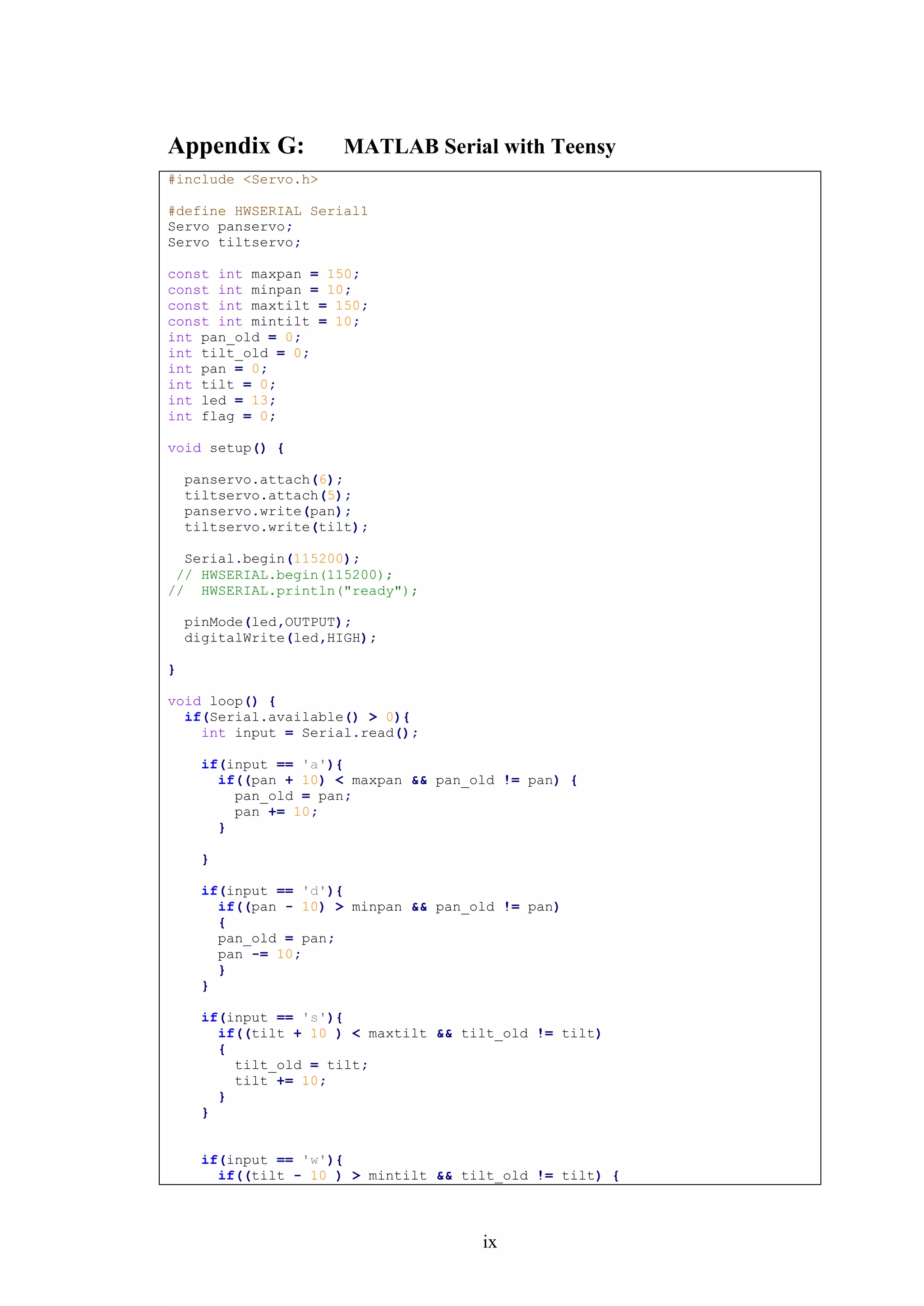 ix
Appendix G: MATLAB Serial with Teensy
#include <Servo.h>
#define HWSERIAL Serial1
Servo panservo;
Servo tiltservo;
const int maxpan = 150;
const int minpan = 10;
const int maxtilt = 150;
const int mintilt = 10;
int pan_old = 0;
int tilt_old = 0;
int pan = 0;
int tilt = 0;
int led = 13;
int flag = 0;
void setup() {
panservo.attach(6);
tiltservo.attach(5);
panservo.write(pan);
tiltservo.write(tilt);
Serial.begin(115200);
// HWSERIAL.begin(115200);
// HWSERIAL.println("ready");
pinMode(led,OUTPUT);
digitalWrite(led,HIGH);
}
void loop() {
if(Serial.available() > 0){
int input = Serial.read();
if(input == 'a'){
if((pan + 10) < maxpan && pan_old != pan) {
pan_old = pan;
pan += 10;
}
}
if(input == 'd'){
if((pan - 10) > minpan && pan_old != pan)
{
pan_old = pan;
pan -= 10;
}
}
if(input == 's'){
if((tilt + 10 ) < maxtilt && tilt_old != tilt)
{
tilt_old = tilt;
tilt += 10;
}
}
if(input == 'w'){
if((tilt - 10 ) > mintilt && tilt_old != tilt) {
 
