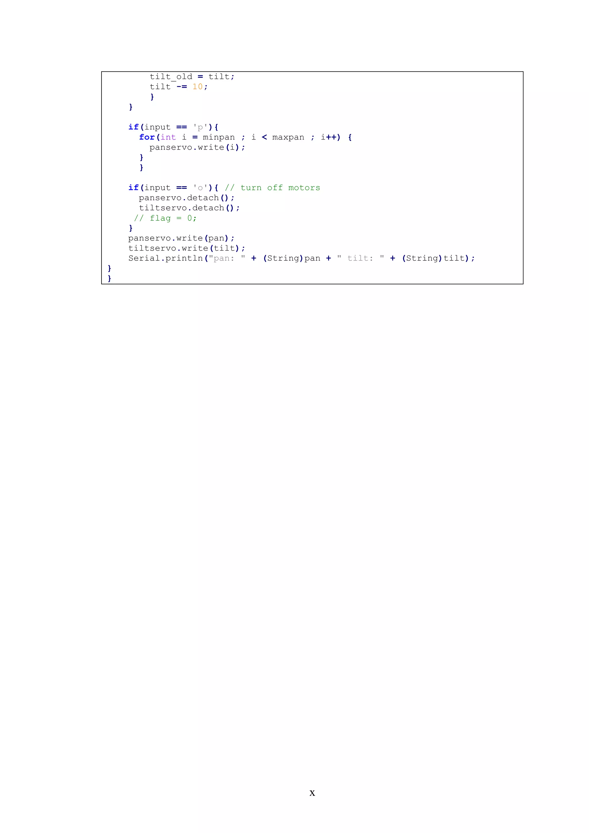 x
tilt_old = tilt;
tilt -= 10;
}
}
if(input == 'p'){
for(int i = minpan ; i < maxpan ; i++) {
panservo.write(i);
}
}
if(input == 'o'){ // turn off motors
panservo.detach();
tiltservo.detach();
// flag = 0;
}
panservo.write(pan);
tiltservo.write(tilt);
Serial.println("pan: " + (String)pan + " tilt: " + (String)tilt);
}
}
 