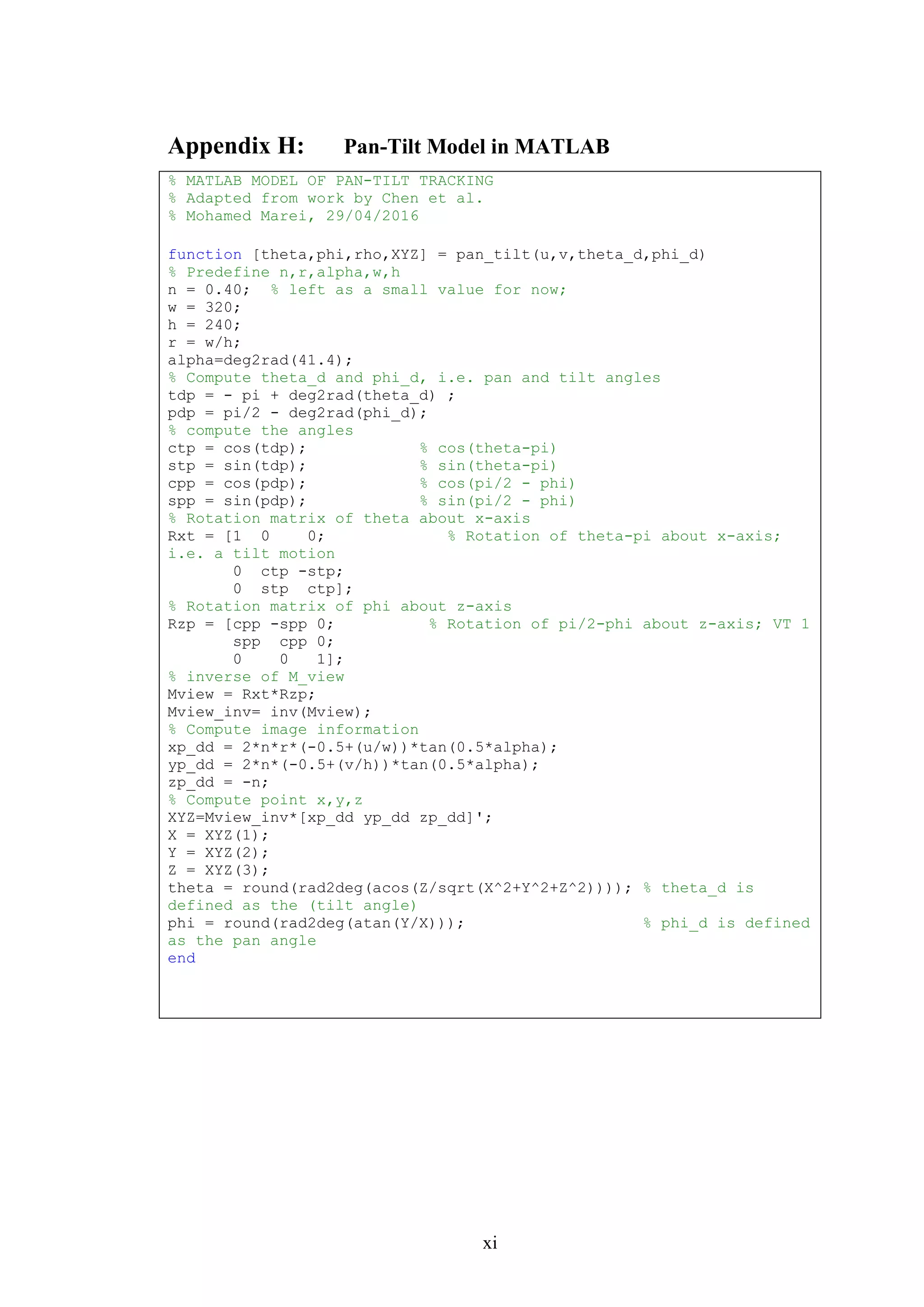 xi
Appendix H: Pan-Tilt Model in MATLAB
% MATLAB MODEL OF PAN-TILT TRACKING
% Adapted from work by Chen et al.
% Mohamed Marei, 29/04/2016
function [theta,phi,rho,XYZ] = pan_tilt(u,v,theta_d,phi_d)
% Predefine n,r,alpha,w,h
n = 0.40; % left as a small value for now;
w = 320;
h = 240;
r = w/h;
alpha=deg2rad(41.4);
% Compute theta_d and phi_d, i.e. pan and tilt angles
tdp = - pi + deg2rad(theta_d) ;
pdp = pi/2 - deg2rad(phi_d);
% compute the angles
ctp = cos(tdp); % cos(theta-pi)
stp = sin(tdp); % sin(theta-pi)
cpp = cos(pdp); % cos(pi/2 - phi)
spp = sin(pdp); % sin(pi/2 - phi)
% Rotation matrix of theta about x-axis
Rxt = [1 0 0; % Rotation of theta-pi about x-axis;
i.e. a tilt motion
0 ctp -stp;
0 stp ctp];
% Rotation matrix of phi about z-axis
Rzp = [cpp -spp 0; % Rotation of pi/2-phi about z-axis; VT 1
spp cpp 0;
0 0 1];
% inverse of M_view
Mview = Rxt*Rzp;
Mview_inv= inv(Mview);
% Compute image information
xp_dd = 2*n*r*(-0.5+(u/w))*tan(0.5*alpha);
yp_dd = 2*n*(-0.5+(v/h))*tan(0.5*alpha);
zp_dd = -n;
% Compute point x,y,z
XYZ=Mview_inv*[xp_dd yp_dd zp_dd]';
X = XYZ(1);
Y = XYZ(2);
Z = XYZ(3);
theta = round(rad2deg(acos(Z/sqrt(X^2+Y^2+Z^2)))); % theta_d is
defined as the (tilt angle)
phi = round(rad2deg(atan(Y/X))); % phi_d is defined
as the pan angle
end
 