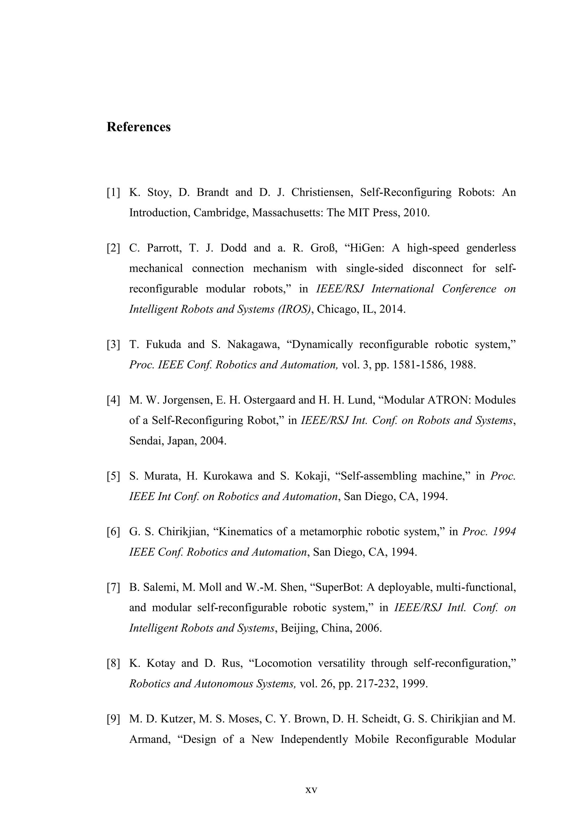 xv
References
[1] K. Stoy, D. Brandt and D. J. Christiensen, Self-Reconfiguring Robots: An
Introduction, Cambridge, Massachusetts: The MIT Press, 2010.
[2] C. Parrott, T. J. Dodd and a. R. Groß, “HiGen: A high-speed genderless
mechanical connection mechanism with single-sided disconnect for self-
reconfigurable modular robots,” in IEEE/RSJ International Conference on
Intelligent Robots and Systems (IROS), Chicago, IL, 2014.
[3] T. Fukuda and S. Nakagawa, “Dynamically reconfigurable robotic system,”
Proc. IEEE Conf. Robotics and Automation, vol. 3, pp. 1581-1586, 1988.
[4] M. W. Jorgensen, E. H. Ostergaard and H. H. Lund, “Modular ATRON: Modules
of a Self-Reconfiguring Robot,” in IEEE/RSJ Int. Conf. on Robots and Systems,
Sendai, Japan, 2004.
[5] S. Murata, H. Kurokawa and S. Kokaji, “Self-assembling machine,” in Proc.
IEEE Int Conf. on Robotics and Automation, San Diego, CA, 1994.
[6] G. S. Chirikjian, “Kinematics of a metamorphic robotic system,” in Proc. 1994
IEEE Conf. Robotics and Automation, San Diego, CA, 1994.
[7] B. Salemi, M. Moll and W.-M. Shen, “SuperBot: A deployable, multi-functional,
and modular self-reconfigurable robotic system,” in IEEE/RSJ Intl. Conf. on
Intelligent Robots and Systems, Beijing, China, 2006.
[8] K. Kotay and D. Rus, “Locomotion versatility through self-reconfiguration,”
Robotics and Autonomous Systems, vol. 26, pp. 217-232, 1999.
[9] M. D. Kutzer, M. S. Moses, C. Y. Brown, D. H. Scheidt, G. S. Chirikjian and M.
Armand, “Design of a New Independently Mobile Reconfigurable Modular
 