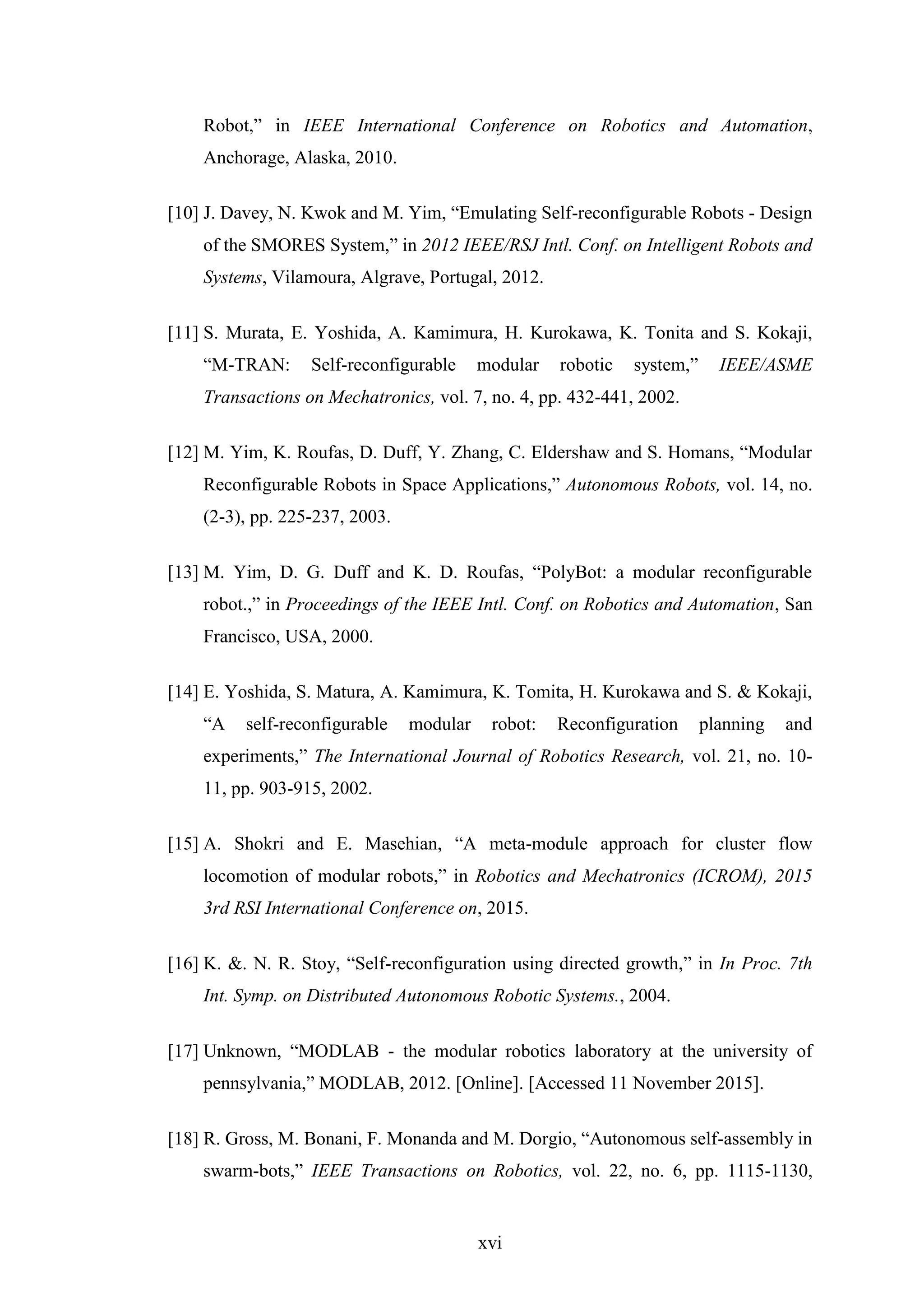 xvi
Robot,” in IEEE International Conference on Robotics and Automation,
Anchorage, Alaska, 2010.
[10] J. Davey, N. Kwok and M. Yim, “Emulating Self-reconfigurable Robots - Design
of the SMORES System,” in 2012 IEEE/RSJ Intl. Conf. on Intelligent Robots and
Systems, Vilamoura, Algrave, Portugal, 2012.
[11] S. Murata, E. Yoshida, A. Kamimura, H. Kurokawa, K. Tonita and S. Kokaji,
“M-TRAN: Self-reconfigurable modular robotic system,” IEEE/ASME
Transactions on Mechatronics, vol. 7, no. 4, pp. 432-441, 2002.
[12] M. Yim, K. Roufas, D. Duff, Y. Zhang, C. Eldershaw and S. Homans, “Modular
Reconfigurable Robots in Space Applications,” Autonomous Robots, vol. 14, no.
(2-3), pp. 225-237, 2003.
[13] M. Yim, D. G. Duff and K. D. Roufas, “PolyBot: a modular reconfigurable
robot.,” in Proceedings of the IEEE Intl. Conf. on Robotics and Automation, San
Francisco, USA, 2000.
[14] E. Yoshida, S. Matura, A. Kamimura, K. Tomita, H. Kurokawa and S. & Kokaji,
“A self-reconfigurable modular robot: Reconfiguration planning and
experiments,” The International Journal of Robotics Research, vol. 21, no. 10-
11, pp. 903-915, 2002.
[15] A. Shokri and E. Masehian, “A meta-module approach for cluster flow
locomotion of modular robots,” in Robotics and Mechatronics (ICROM), 2015
3rd RSI International Conference on, 2015.
[16] K. &. N. R. Stoy, “Self-reconfiguration using directed growth,” in In Proc. 7th
Int. Symp. on Distributed Autonomous Robotic Systems., 2004.
[17] Unknown, “MODLAB - the modular robotics laboratory at the university of
pennsylvania,” MODLAB, 2012. [Online]. [Accessed 11 November 2015].
[18] R. Gross, M. Bonani, F. Monanda and M. Dorgio, “Autonomous self-assembly in
swarm-bots,” IEEE Transactions on Robotics, vol. 22, no. 6, pp. 1115-1130,
 