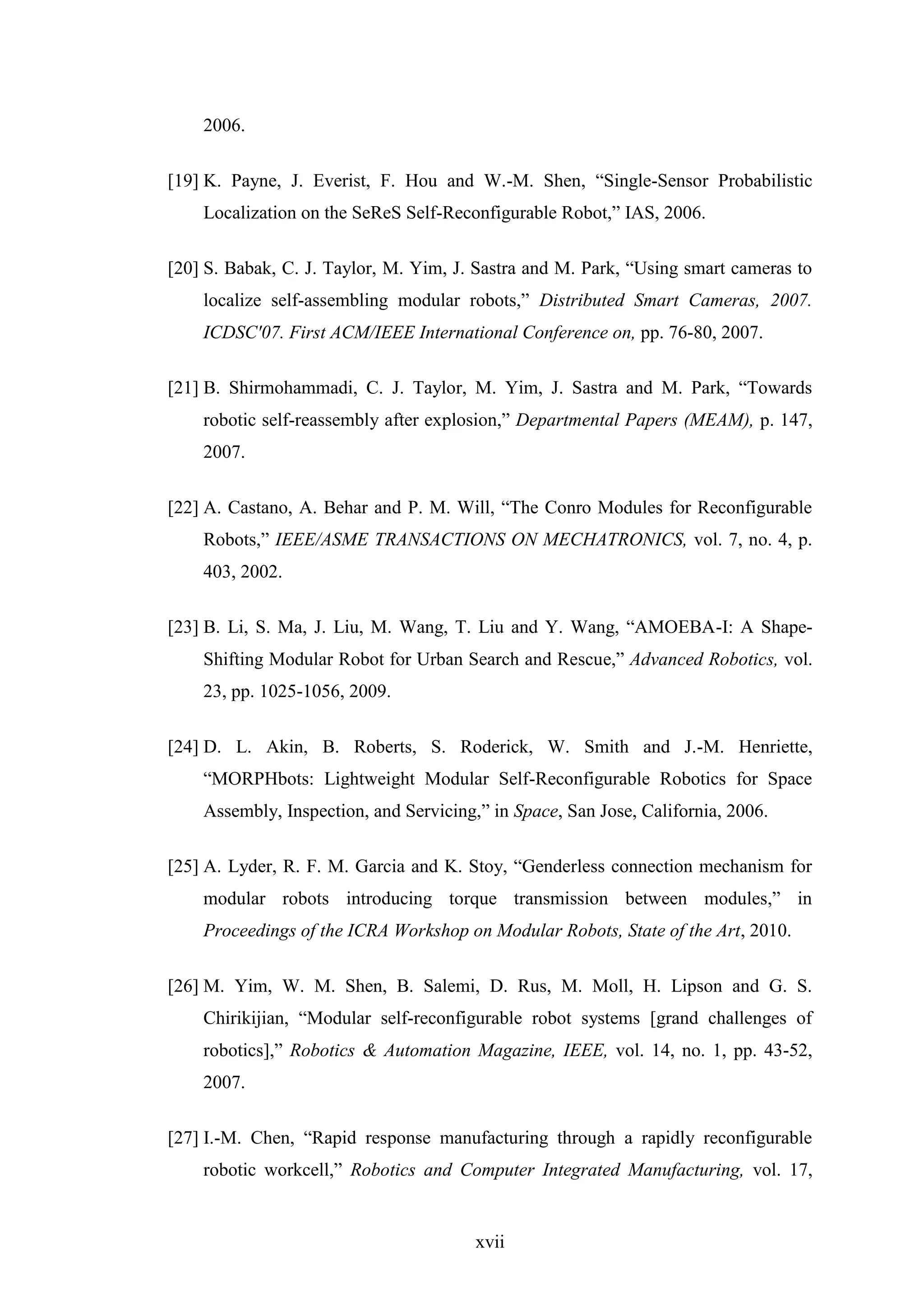 xvii
2006.
[19] K. Payne, J. Everist, F. Hou and W.-M. Shen, “Single-Sensor Probabilistic
Localization on the SeReS Self-Reconfigurable Robot,” IAS, 2006.
[20] S. Babak, C. J. Taylor, M. Yim, J. Sastra and M. Park, “Using smart cameras to
localize self-assembling modular robots,” Distributed Smart Cameras, 2007.
ICDSC'07. First ACM/IEEE International Conference on, pp. 76-80, 2007.
[21] B. Shirmohammadi, C. J. Taylor, M. Yim, J. Sastra and M. Park, “Towards
robotic self-reassembly after explosion,” Departmental Papers (MEAM), p. 147,
2007.
[22] A. Castano, A. Behar and P. M. Will, “The Conro Modules for Reconfigurable
Robots,” IEEE/ASME TRANSACTIONS ON MECHATRONICS, vol. 7, no. 4, p.
403, 2002.
[23] B. Li, S. Ma, J. Liu, M. Wang, T. Liu and Y. Wang, “AMOEBA-I: A Shape-
Shifting Modular Robot for Urban Search and Rescue,” Advanced Robotics, vol.
23, pp. 1025-1056, 2009.
[24] D. L. Akin, B. Roberts, S. Roderick, W. Smith and J.-M. Henriette,
“MORPHbots: Lightweight Modular Self-Reconfigurable Robotics for Space
Assembly, Inspection, and Servicing,” in Space, San Jose, California, 2006.
[25] A. Lyder, R. F. M. Garcia and K. Stoy, “Genderless connection mechanism for
modular robots introducing torque transmission between modules,” in
Proceedings of the ICRA Workshop on Modular Robots, State of the Art, 2010.
[26] M. Yim, W. M. Shen, B. Salemi, D. Rus, M. Moll, H. Lipson and G. S.
Chirikijian, “Modular self-reconfigurable robot systems [grand challenges of
robotics],” Robotics & Automation Magazine, IEEE, vol. 14, no. 1, pp. 43-52,
2007.
[27] I.-M. Chen, “Rapid response manufacturing through a rapidly reconfigurable
robotic workcell,” Robotics and Computer Integrated Manufacturing, vol. 17,
 