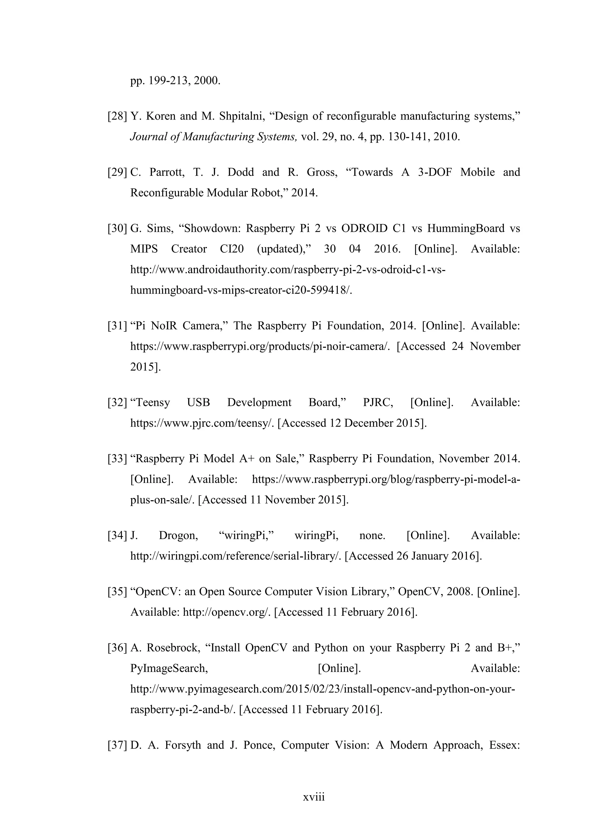 xviii
pp. 199-213, 2000.
[28] Y. Koren and M. Shpitalni, “Design of reconfigurable manufacturing systems,”
Journal of Manufacturing Systems, vol. 29, no. 4, pp. 130-141, 2010.
[29] C. Parrott, T. J. Dodd and R. Gross, “Towards A 3-DOF Mobile and
Reconfigurable Modular Robot,” 2014.
[30] G. Sims, “Showdown: Raspberry Pi 2 vs ODROID C1 vs HummingBoard vs
MIPS Creator CI20 (updated),” 30 04 2016. [Online]. Available:
http://www.androidauthority.com/raspberry-pi-2-vs-odroid-c1-vs-
hummingboard-vs-mips-creator-ci20-599418/.
[31] “Pi NoIR Camera,” The Raspberry Pi Foundation, 2014. [Online]. Available:
https://www.raspberrypi.org/products/pi-noir-camera/. [Accessed 24 November
2015].
[32] “Teensy USB Development Board,” PJRC, [Online]. Available:
https://www.pjrc.com/teensy/. [Accessed 12 December 2015].
[33] “Raspberry Pi Model A+ on Sale,” Raspberry Pi Foundation, November 2014.
[Online]. Available: https://www.raspberrypi.org/blog/raspberry-pi-model-a-
plus-on-sale/. [Accessed 11 November 2015].
[34] J. Drogon, “wiringPi,” wiringPi, none. [Online]. Available:
http://wiringpi.com/reference/serial-library/. [Accessed 26 January 2016].
[35] “OpenCV: an Open Source Computer Vision Library,” OpenCV, 2008. [Online].
Available: http://opencv.org/. [Accessed 11 February 2016].
[36] A. Rosebrock, “Install OpenCV and Python on your Raspberry Pi 2 and B+,”
PyImageSearch, [Online]. Available:
http://www.pyimagesearch.com/2015/02/23/install-opencv-and-python-on-your-
raspberry-pi-2-and-b/. [Accessed 11 February 2016].
[37] D. A. Forsyth and J. Ponce, Computer Vision: A Modern Approach, Essex:
 