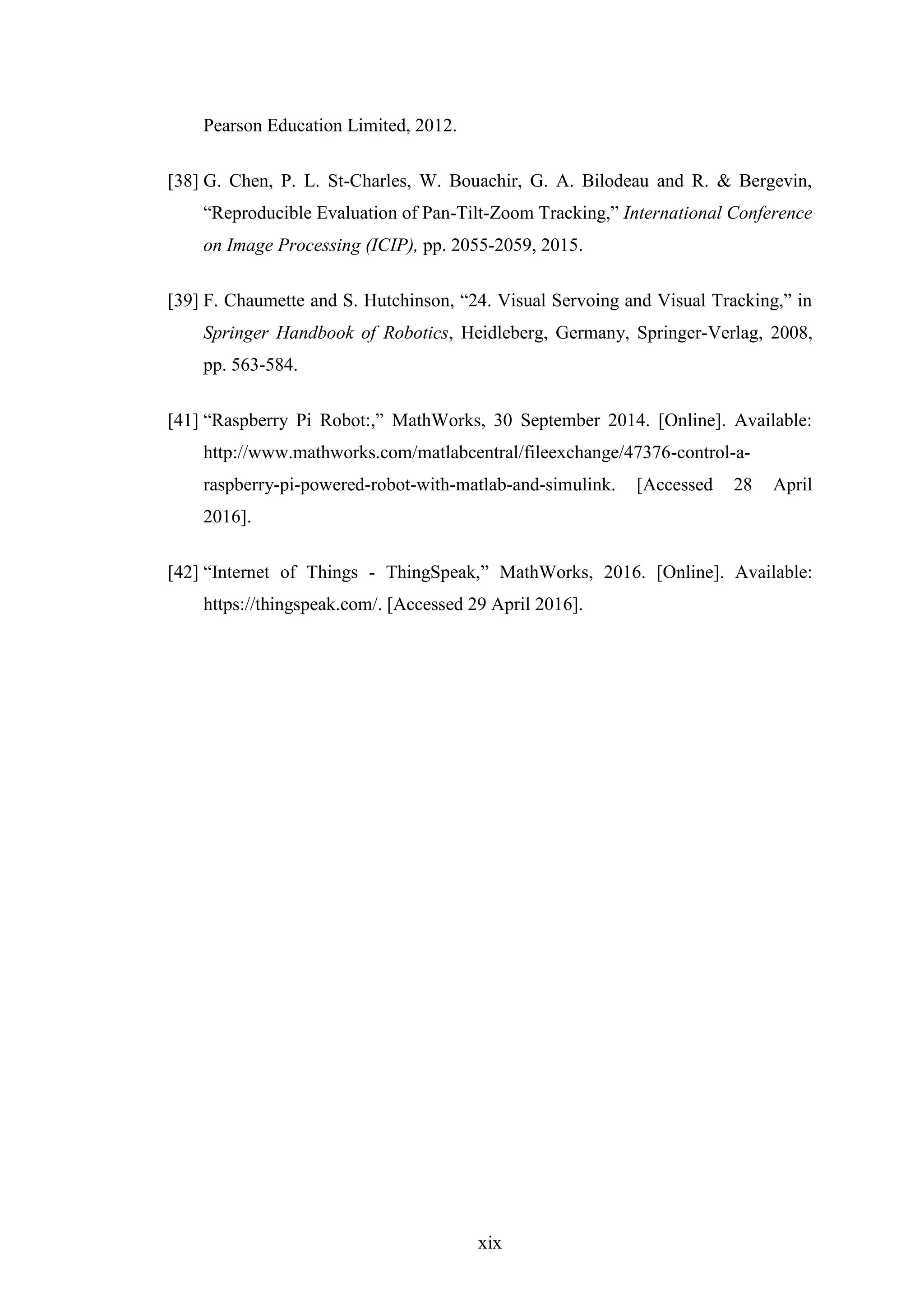 xix
Pearson Education Limited, 2012.
[38] G. Chen, P. L. St-Charles, W. Bouachir, G. A. Bilodeau and R. & Bergevin,
“Reproducible Evaluation of Pan-Tilt-Zoom Tracking,” International Conference
on Image Processing (ICIP), pp. 2055-2059, 2015.
[39] F. Chaumette and S. Hutchinson, “24. Visual Servoing and Visual Tracking,” in
Springer Handbook of Robotics, Heidleberg, Germany, Springer-Verlag, 2008,
pp. 563-584.
[41] “Raspberry Pi Robot:,” MathWorks, 30 September 2014. [Online]. Available:
http://www.mathworks.com/matlabcentral/fileexchange/47376-control-a-
raspberry-pi-powered-robot-with-matlab-and-simulink. [Accessed 28 April
2016].
[42] “Internet of Things - ThingSpeak,” MathWorks, 2016. [Online]. Available:
https://thingspeak.com/. [Accessed 29 April 2016].
 