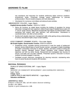 ADERONKE 0. FILANI
PAGE 2
one assistance and instruction for students performing below minimum academic
achievement levels. Proactively manage parent relationships to promote
professionalism. Record student progress and track attendance.
 Volunteered for numerous committees and extracurricular activities.
AMBASSADORS’ COLLEGE – Lagos, Nigeria
English/Literary studies Teacher, 10/2014 to 11/2015
 Same job functions as stated above including the building of reputation for strong
classroom management and capacity to deliver broad range of detailed lesson plans for
7th
and 8th
grade classes. Maintained exceptionally high degree of professionalism while
interacting with support staff, peer teachers, and administrators. Volunteered to
coordinate before- and after-school activities.
 Quickly built valuable classroom management skills while gaining strong understanding
of various educational styles unique to each building.
KOSO COMMUNITY GRAMMAR SCHOOL – Osun state, Nigeria
8th Grade English / Social studies Teacher, 03/2012 to 09/2014
 Established strong, equitable learning environment to meet the needs of adolescent
learners during medical leave of senior faculty member. Leveraged in-depth knowledge
of English composition instruction to design, develop, and lead a variety of writing and
literature classes. Managed diverse student population while meeting learning
objectives set forth by senior faculty. Researched and investigated new sources to
ensure up-to-date and accurate materials. Presented dynamic instruction to ensure
students remained engaged in learning.
 Facilitated smooth classroom changeover for returning instructor, volunteering extra
hours to assist faculty and students with transition.
ADDITIONAL EXPERIENCE
PEARLS OF GRACE EDITORIAL UNIT – Lagos, Nigeria
Editor
MINISTRY OF COMMUNITY DEVELOPMENT AND COOPERATIVE SERVICES -
Lagos, Nigeria
Change Agent
CAMPUS HEALTH AND RIGHTS INITIATIVE – Lagos,Nigeria
Volunteer and Mentor
ADDITIONAL SKILL
Proficient in Microsoft office and with modern classroom technology
Excellent with children
Expertise in good communication skills
 
