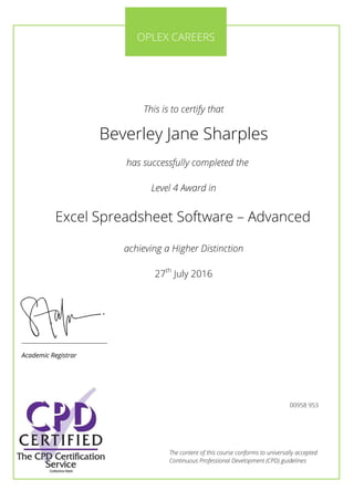 The content of this course conforms to universally accepted
Continuous Professional Development (CPD) guidelines
This is to certify that
Beverley Jane Sharples
has successfully completed the
Level 4 Award in
Excel Spreadsheet Software – Advanced
achieving a Higher Distinction
27th
July 2016
________________________
Academic Registrar
OPLEX CAREERS
00958 953
 