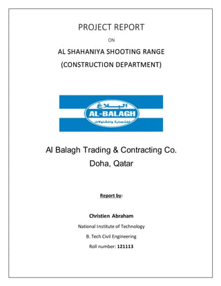 PROJECT REPORT
ON
AL SHAHANIYA SHOOTING RANGE
(CONSTRUCTION DEPARTMENT)
Al Balagh Trading & Contracting Co.
Doha, Qatar
Report by:
Christien Abraham
National Institute of Technology
B. Tech Civil Engineering
Roll number: 121113
 