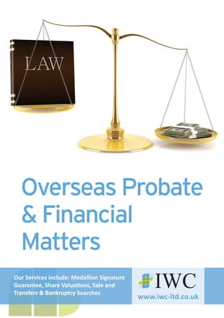 www.iwc-ltd.co.uk
IWC
Overseas Probate
& Financial
Matters
Our Services include: Medallion Signature
Guarantee, Share Valuations, Sale and
Transfers & Bankruptcy Searches
 
