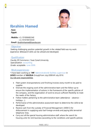 PAGE 1 OF 2
Ibrahim Hamed
. Suez
. Egypt.
. Mobile: +2 / 01006683342
+2 / 01019410334
. Email : ibrahimhamed@savola.com
. Objective:
.Seeking challenging position potential growth in the related field was my work
experience &Research skills can be utilized and developed.
. Qualification:
.Faculty Of Commerce / Suez Canal University.
.Specialization: accounting.
.Grade: acceptable. June 2008.
. Work experiences:
*I have been working as “HR” Administration& facilities supervisor in
(USCE member of SAVOLA Group) from July 2008 till July 2016
my role and responsibilities
 Fleet system (transportations) and finishing invoices every month to be paid to
supplier.
 Oversee the ongoing work of the administrative team and the follow-up to
ensure the implementation of actions in the framework of the specific policies of
the company, and the organization of work to ensure sufficient flexibility to meet
the needs of the factory.
 Follow matters pertaining to the administrative team (attendance - absence -
holidays ...).
 Performance of the administrative assessment team to determine the skills to be
developed.
 Receive cash from the custody of Financial Management (3000 C) for
disbursement in supplying auto fuel Foreign errands and paying bills terrestrial
telephone lines.
 Carry out all the special housing administrative staff, where the search for
housing units for rent business (according to the conditions and specific policies
 