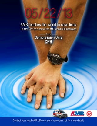 AMR teaches the world to save lives 
On May 22nd be a part of the AMR World CPR Challenge 
Compression Only 
CPR 
learn 
05/22/13 
Contact your local AMR office or go to www.amr.net for more details 
